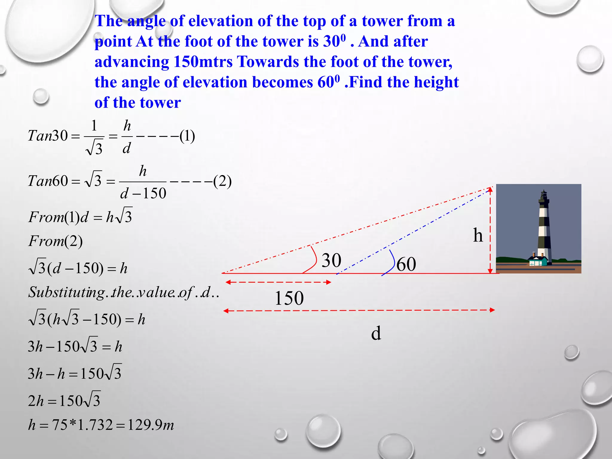 The angle of elevation of the top of a tower from a
point At the foot of the tower is 300 . And after
advancing 150mtrs Towards the foot of the tower,
the angle of elevation becomes 600 .Find the height
of the tower
150
h
d
30 60
mh
h
hh
hh
hh
dofvaluethengSubstituti
hd
From
hdFrom
d
h
Tan
d
h
Tan
9.129732.1*75
31502
31503
31503
)1503(3
..........
)150(3
)2(
3)1(
)2(
150
360
)1(
3
1
30











 