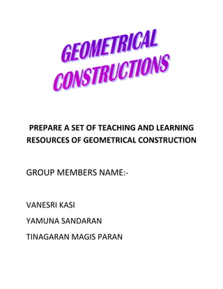 PREPARE A SET OF TEACHING AND LEARNING
RESOURCES OF GEOMETRICAL CONSTRUCTION


GROUP MEMBERS NAME:-


VANESRI KASI
YAMUNA SANDARAN
TINAGARAN MAGIS PARAN
 