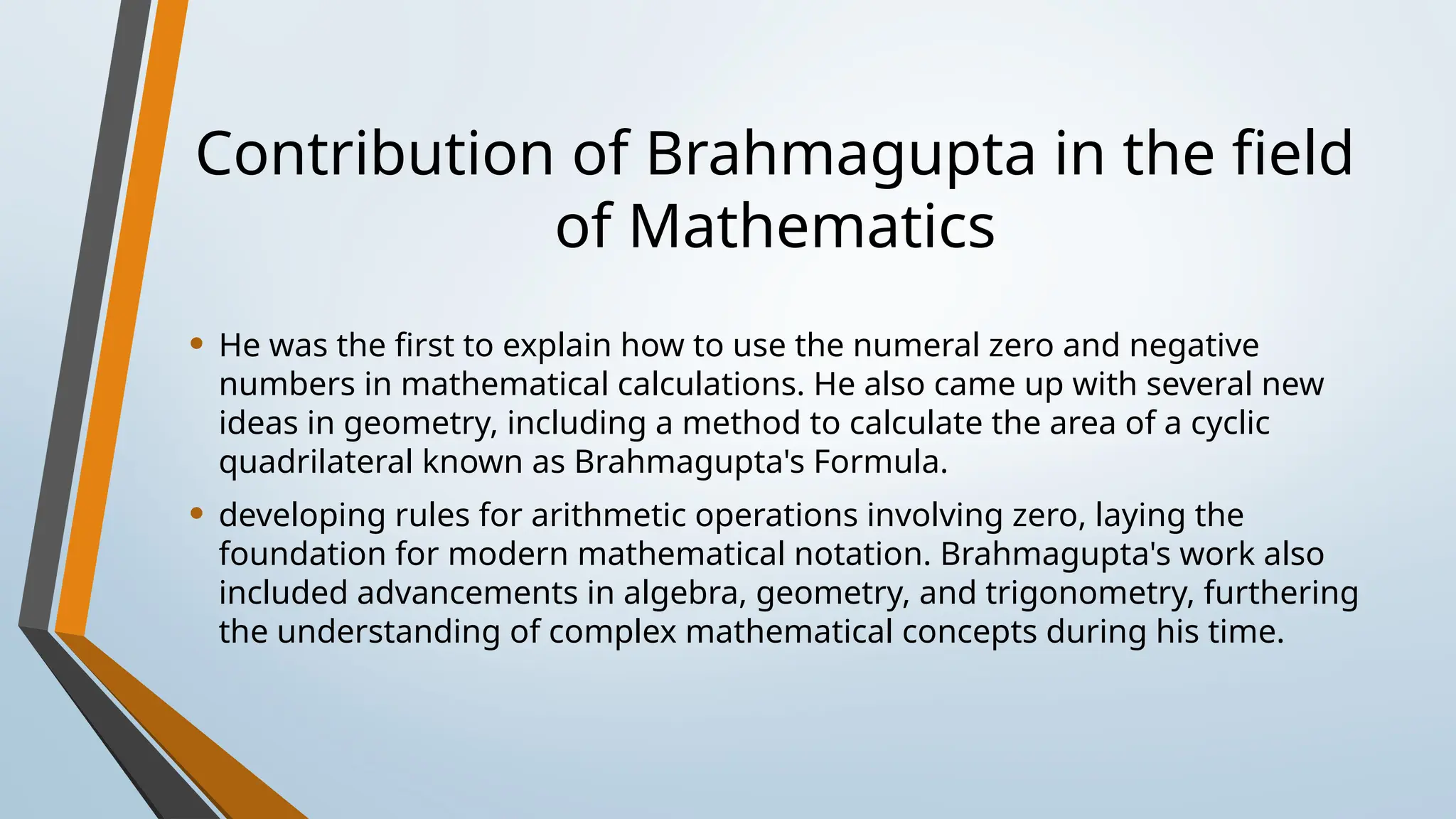Contribution of Brahmagupta in the field
of Mathematics
• He was the first to explain how to use the numeral zero and negative
numbers in mathematical calculations. He also came up with several new
ideas in geometry, including a method to calculate the area of a cyclic
quadrilateral known as Brahmagupta's Formula.
• developing rules for arithmetic operations involving zero, laying the
foundation for modern mathematical notation. Brahmagupta's work also
included advancements in algebra, geometry, and trigonometry, furthering
the understanding of complex mathematical concepts during his time.
 