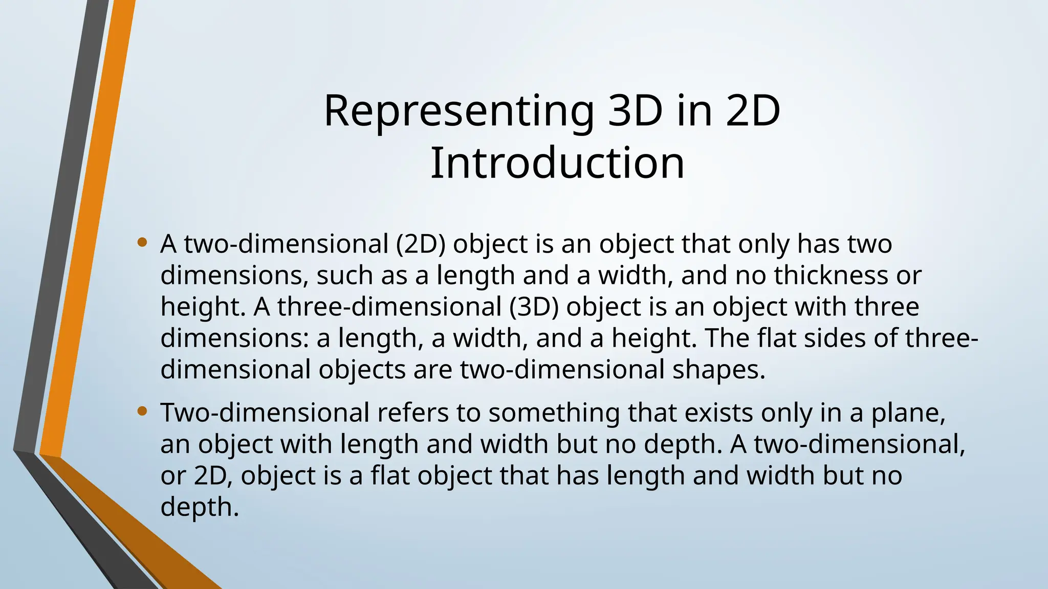 Representing 3D in 2D
Introduction
• A two-dimensional (2D) object is an object that only has two
dimensions, such as a length and a width, and no thickness or
height. A three-dimensional (3D) object is an object with three
dimensions: a length, a width, and a height. The flat sides of three-
dimensional objects are two-dimensional shapes.
• Two-dimensional refers to something that exists only in a plane,
an object with length and width but no depth. A two-dimensional,
or 2D, object is a flat object that has length and width but no
depth.
 