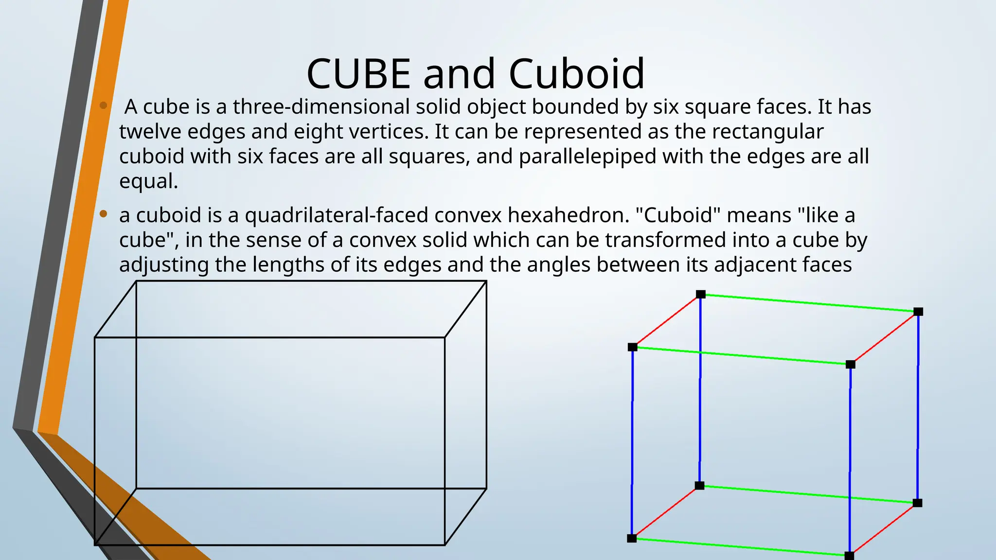 CUBE and Cuboid
• A cube is a three-dimensional solid object bounded by six square faces. It has
twelve edges and eight vertices. It can be represented as the rectangular
cuboid with six faces are all squares, and parallelepiped with the edges are all
equal.
• a cuboid is a quadrilateral-faced convex hexahedron. "Cuboid" means "like a
cube", in the sense of a convex solid which can be transformed into a cube by
adjusting the lengths of its edges and the angles between its adjacent faces
 