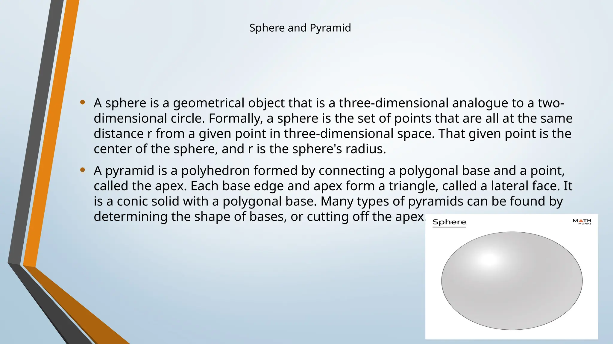 Sphere and Pyramid
• A sphere is a geometrical object that is a three-dimensional analogue to a two-
dimensional circle. Formally, a sphere is the set of points that are all at the same
distance r from a given point in three-dimensional space. That given point is the
center of the sphere, and r is the sphere's radius.
• A pyramid is a polyhedron formed by connecting a polygonal base and a point,
called the apex. Each base edge and apex form a triangle, called a lateral face. It
is a conic solid with a polygonal base. Many types of pyramids can be found by
determining the shape of bases, or cutting off the apex.
 