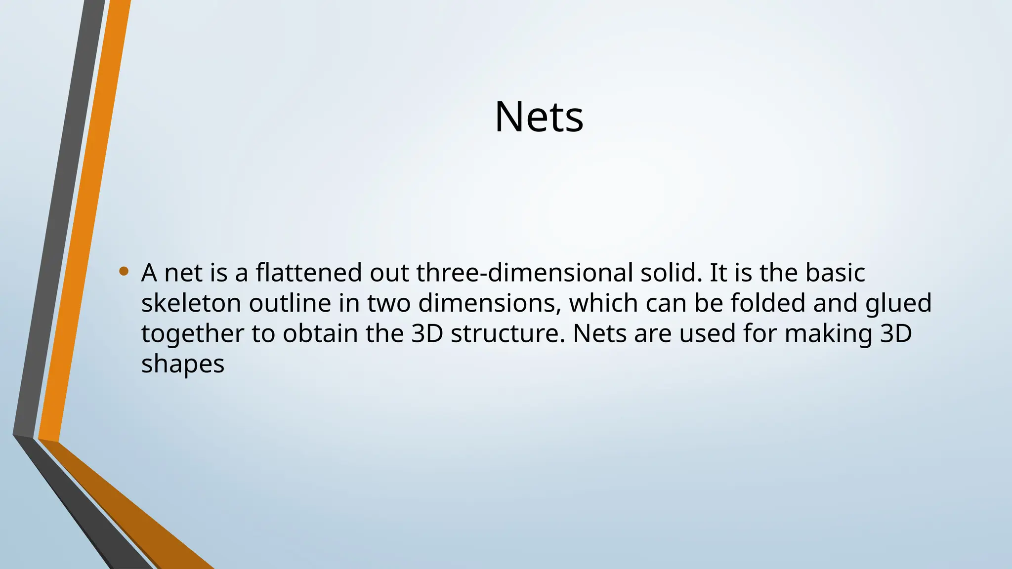 Nets
• A net is a flattened out three-dimensional solid. It is the basic
skeleton outline in two dimensions, which can be folded and glued
together to obtain the 3D structure. Nets are used for making 3D
shapes
 
