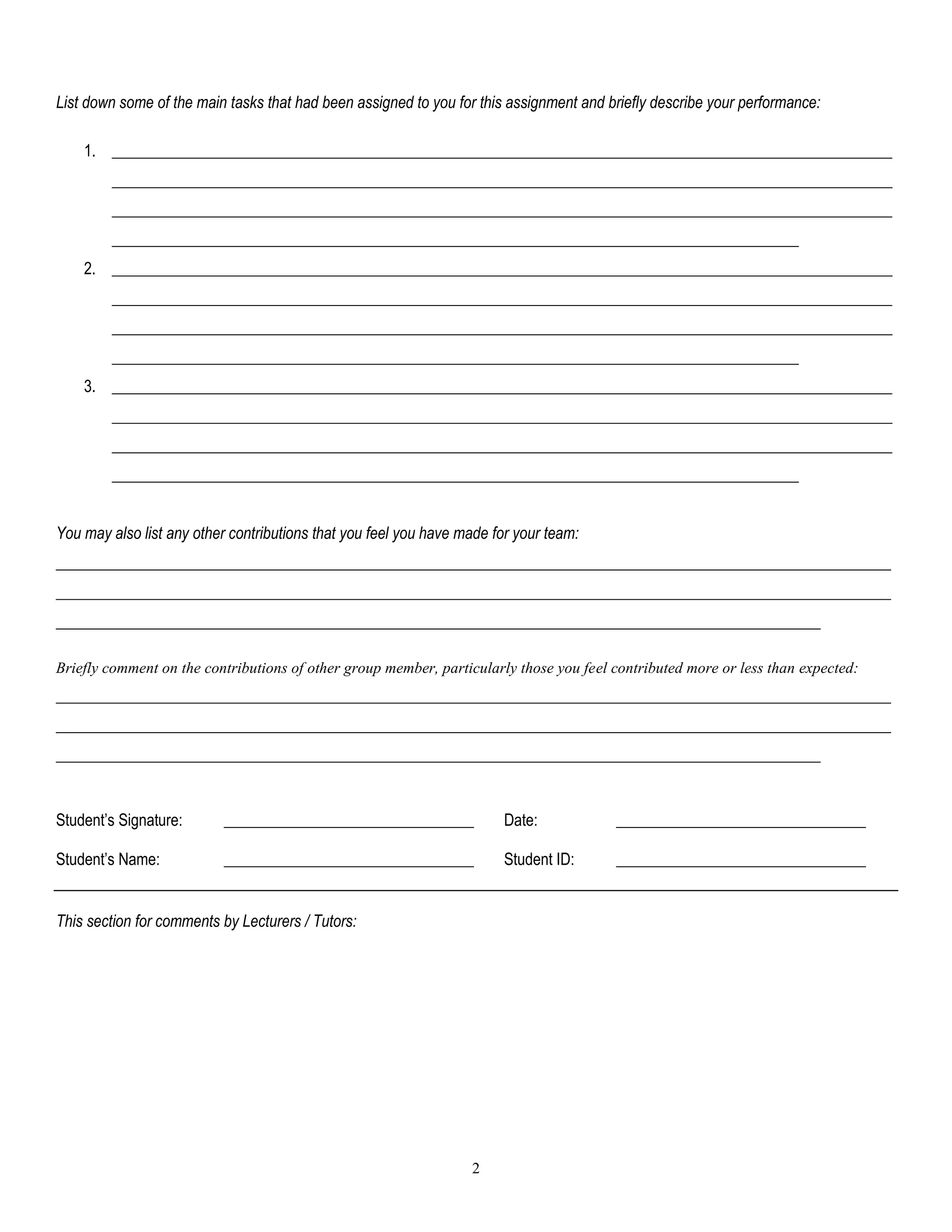 2
List down some of the main tasks that had been assigned to you for this assignment and briefly describe your performance:
1. ____________________________________________________________________________________________________
____________________________________________________________________________________________________
____________________________________________________________________________________________________
________________________________________________________________________________________
2. ____________________________________________________________________________________________________
____________________________________________________________________________________________________
____________________________________________________________________________________________________
________________________________________________________________________________________
3. ____________________________________________________________________________________________________
____________________________________________________________________________________________________
____________________________________________________________________________________________________
________________________________________________________________________________________
You may also list any other contributions that you feel you have made for your team:
___________________________________________________________________________________________________________
___________________________________________________________________________________________________________
__________________________________________________________________________________________________
Briefly comment on the contributions of other group member, particularly those you feel contributed more or less than expected:
___________________________________________________________________________________________________________
___________________________________________________________________________________________________________
__________________________________________________________________________________________________
Student’s Signature: ________________________________ Date: ________________________________
Student’s Name: ________________________________ Student ID: ________________________________
This section for comments by Lecturers / Tutors:
 