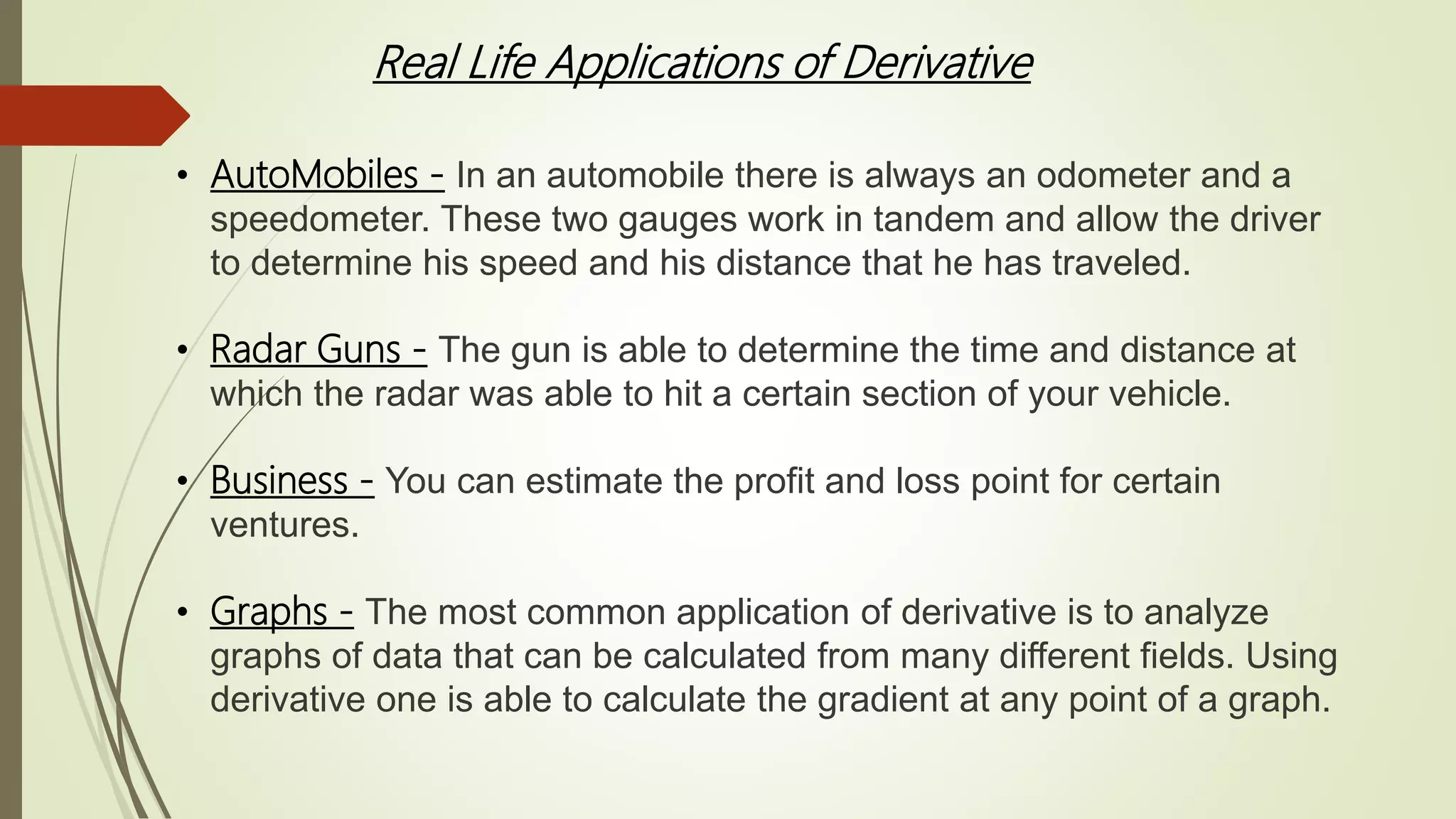 Real Life Applications of Derivative
• AutoMobiles - In an automobile there is always an odometer and a
speedometer. These two gauges work in tandem and allow the driver
to determine his speed and his distance that he has traveled.
• Radar Guns - The gun is able to determine the time and distance at
which the radar was able to hit a certain section of your vehicle.
• Business - You can estimate the profit and loss point for certain
ventures.
• Graphs - The most common application of derivative is to analyze
graphs of data that can be calculated from many different fields. Using
derivative one is able to calculate the gradient at any point of a graph.
 