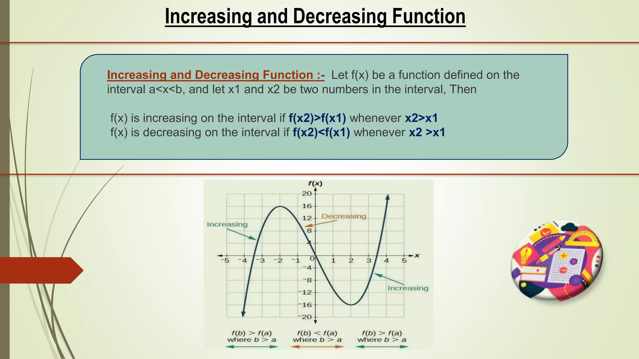 Increasing and Decreasing Function
Increasing and Decreasing Function :- Let f(x) be a function defined on the
interval a<x<b, and let x1 and x2 be two numbers in the interval, Then
f(x) is increasing on the interval if f(x2)>f(x1) whenever x2>x1
f(x) is decreasing on the interval if f(x2)<f(x1) whenever x2 >x1
 