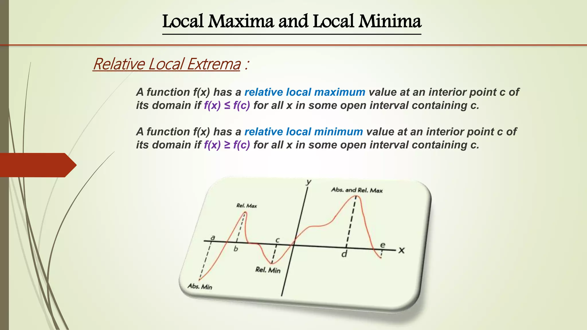 Local Maxima and Local Minima
Relative Local Extrema :
A function f(x) has a relative local maximum value at an interior point c of
its domain if f(x) ≤ f(c) for all x in some open interval containing c.
A function f(x) has a relative local minimum value at an interior point c of
its domain if f(x) ≥ f(c) for all x in some open interval containing c.
 