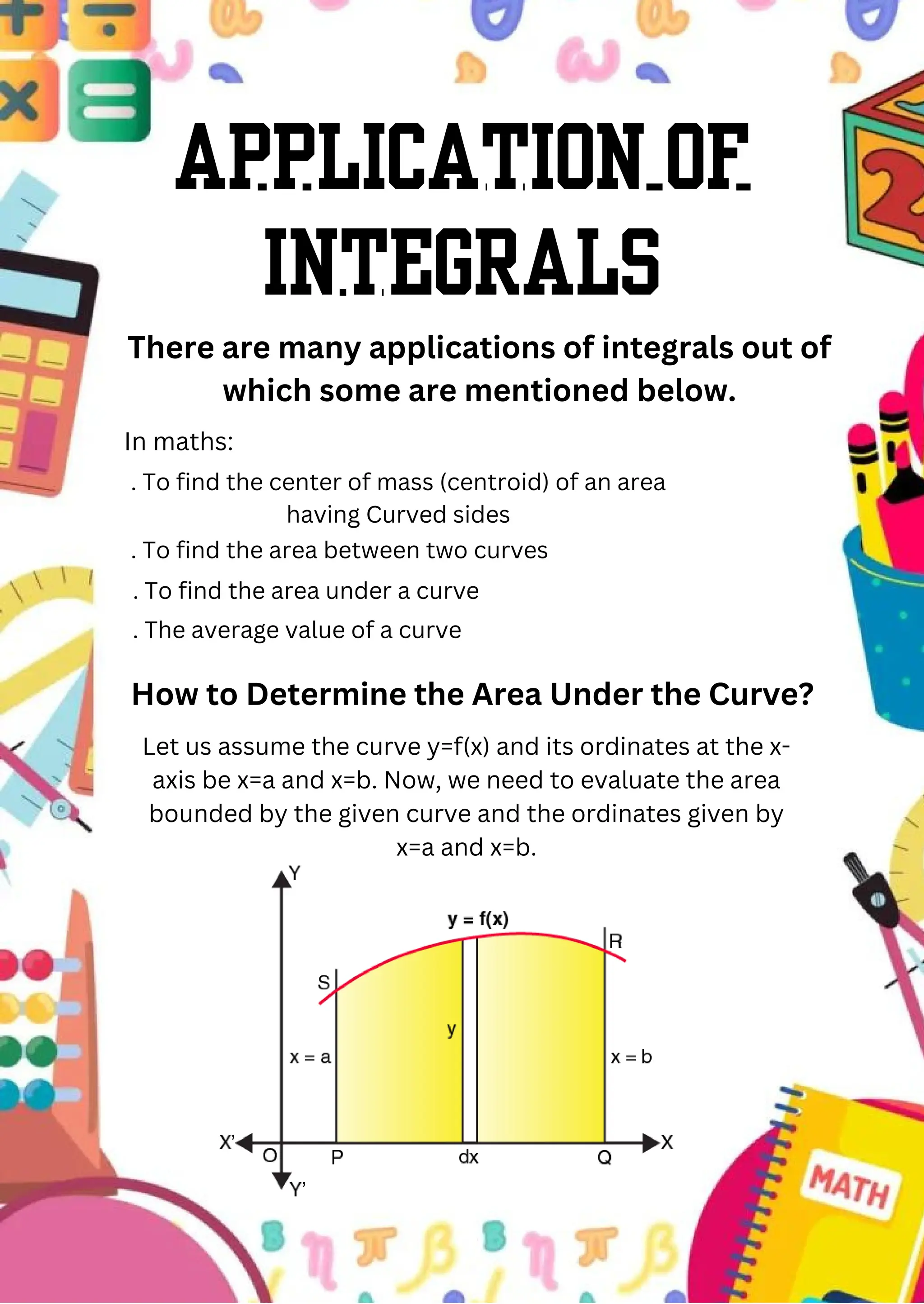 Application of
integrals
There are many applications of integrals out of
which some are mentioned below.
In maths:
. To find the center of mass (centroid) of an area
having Curved sides
. To find the area between two curves
. To find the area under a curve
. The average value of a curve
How to Determine the Area Under the Curve?
Let us assume the curve y=f(x) and its ordinates at the x-
axis be x=a and x=b. Now, we need to evaluate the area
bounded by the given curve and the ordinates given by
x=a and x=b.
 
