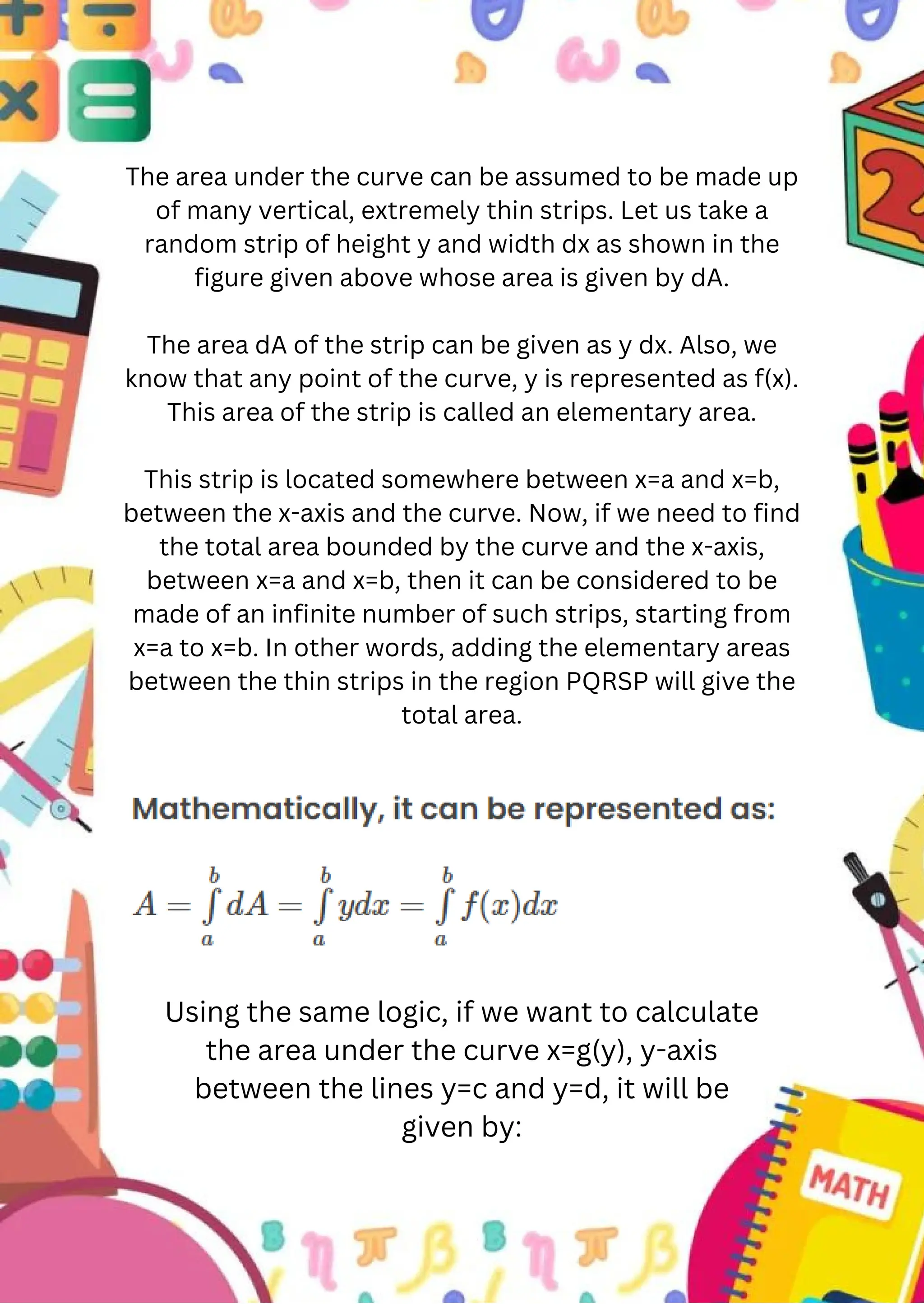 The area under the curve can be assumed to be made up
of many vertical, extremely thin strips. Let us take a
random strip of height y and width dx as shown in the
figure given above whose area is given by dA.
The area dA of the strip can be given as y dx. Also, we
know that any point of the curve, y is represented as f(x).
This area of the strip is called an elementary area.
This strip is located somewhere between x=a and x=b,
between the x-axis and the curve. Now, if we need to find
the total area bounded by the curve and the x-axis,
between x=a and x=b, then it can be considered to be
made of an infinite number of such strips, starting from
x=a to x=b. In other words, adding the elementary areas
between the thin strips in the region PQRSP will give the
total area.
Using the same logic, if we want to calculate
the area under the curve x=g(y), y-axis
between the lines y=c and y=d, it will be
given by:
 
