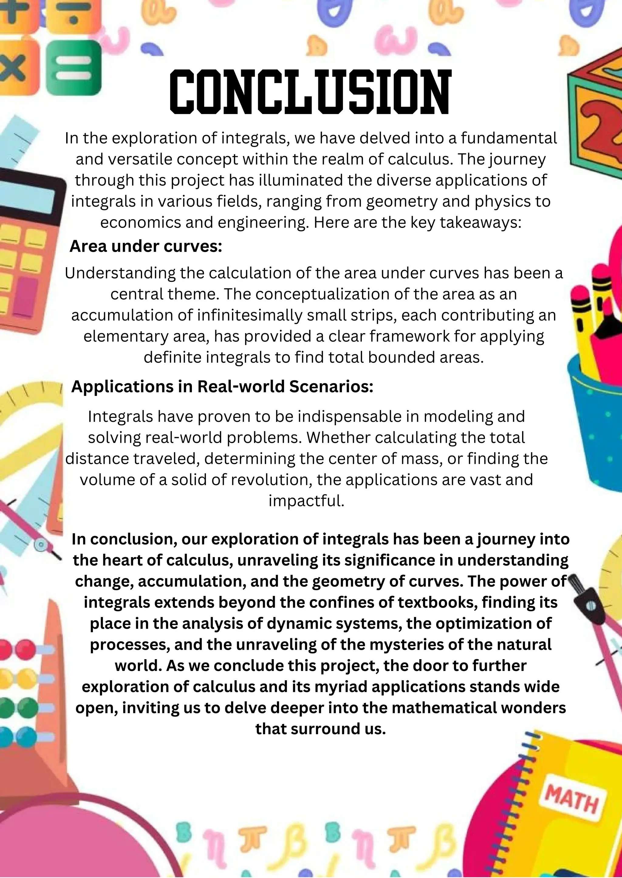 Conclusion
In the exploration of integrals, we have delved into a fundamental
and versatile concept within the realm of calculus. The journey
through this project has illuminated the diverse applications of
integrals in various fields, ranging from geometry and physics to
economics and engineering. Here are the key takeaways:
Understanding the calculation of the area under curves has been a
central theme. The conceptualization of the area as an
accumulation of infinitesimally small strips, each contributing an
elementary area, has provided a clear framework for applying
definite integrals to find total bounded areas.
Area under curves:
Applications in Real-world Scenarios:
Integrals have proven to be indispensable in modeling and
solving real-world problems. Whether calculating the total
distance traveled, determining the center of mass, or finding the
volume of a solid of revolution, the applications are vast and
impactful.
In conclusion, our exploration of integrals has been a journey into
the heart of calculus, unraveling its significance in understanding
change, accumulation, and the geometry of curves. The power of
integrals extends beyond the confines of textbooks, finding its
place in the analysis of dynamic systems, the optimization of
processes, and the unraveling of the mysteries of the natural
world. As we conclude this project, the door to further
exploration of calculus and its myriad applications stands wide
open, inviting us to delve deeper into the mathematical wonders
that surround us.
 