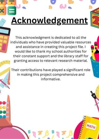 Acknowledgement
This acknowledgment is dedicated to all the
individuals who have provided valuable resources
and assistance in creating this project file. I
would like to thank my school authorities for
their constant support and the library staff for
granting access to relevant research material.
Their contributions have played a significant role
in making this project comprehensive and
informative.
 