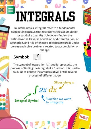 Integrals
In mathematics, integrals refer to a fundamental
concept in calculus that represents the accumulation
or total of a quantity. It involves finding the
antiderivative (reverse operation of differentiation) of
a function, and it is often used to calculate areas under
curves and solve problems related to accumulation or
change.
Symbol:
The symbol of integration is ∫, and it represents the
process of finding the integral of a function. It is used in
calculus to denote the antiderivative, or the reverse
process of differentiation.
 
