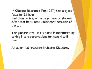 In Glucose Tolerance Test (GTT) the subject
fasts for 24 hour
and then he is given a large dose of glucose.
After that he is kept under consideration of
doctor.
The glucose level in his blood is monitored by
taking 5 to 6 observations for next 4 to 5
hour.
An abnormal response indicates Diabetes.
 