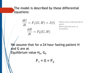 Where J(t) is external rate at
which
Blood glucose conc. is
increasing
The model is described by these differential
equations:
We assume that for a 24 hour fasting patient H
and G are at
Equilibrium value H0, G0
F1 = 0 = F2
 