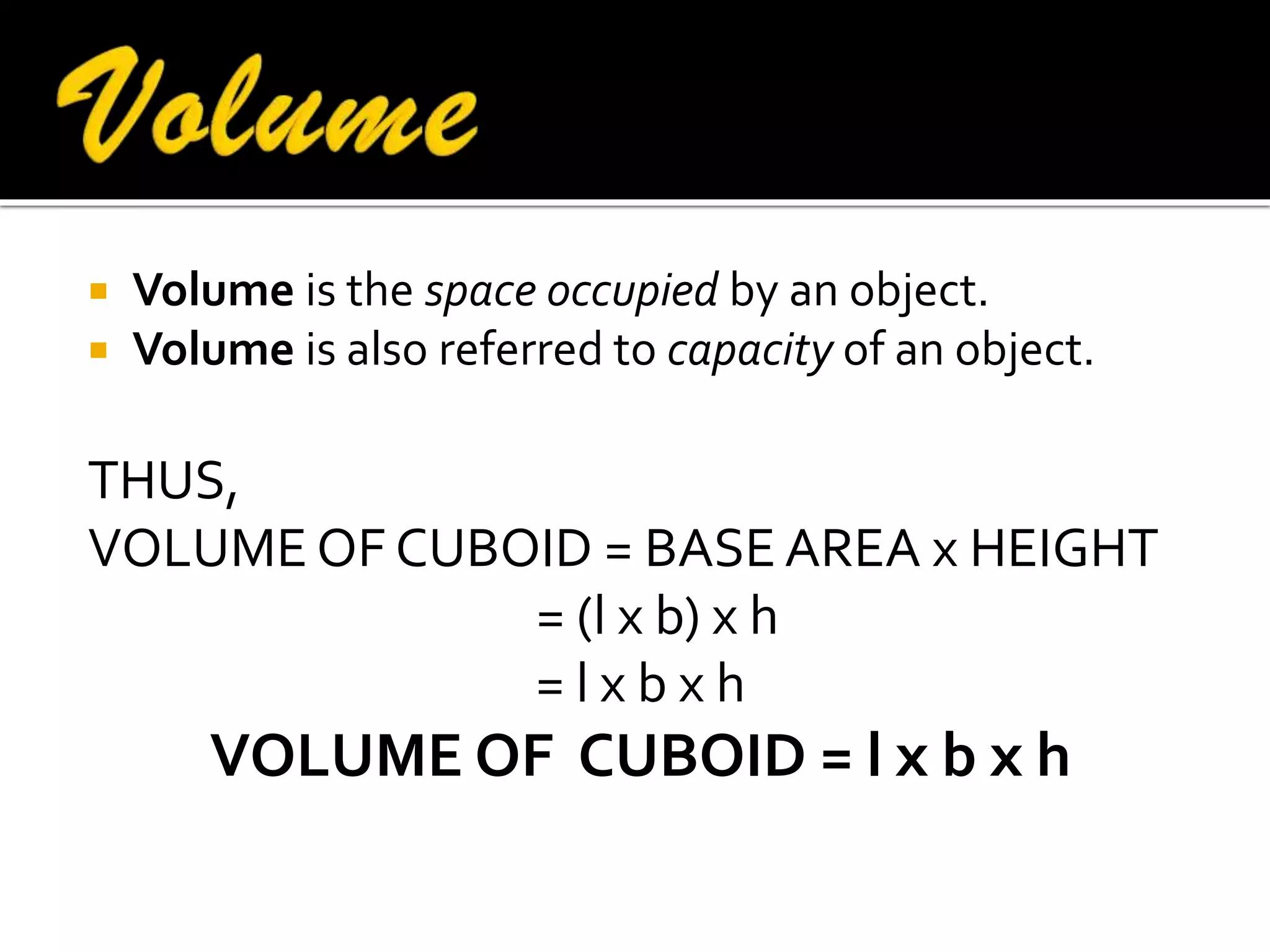 


Volume is the space occupied by an object.
Volume is also referred to capacity of an object.

THUS,
VOLUME OF CUBOID = BASE AREA x HEIGHT
= (l x b) x h
=lxbxh

VOLUME OF CUBOID = l x b x h

 