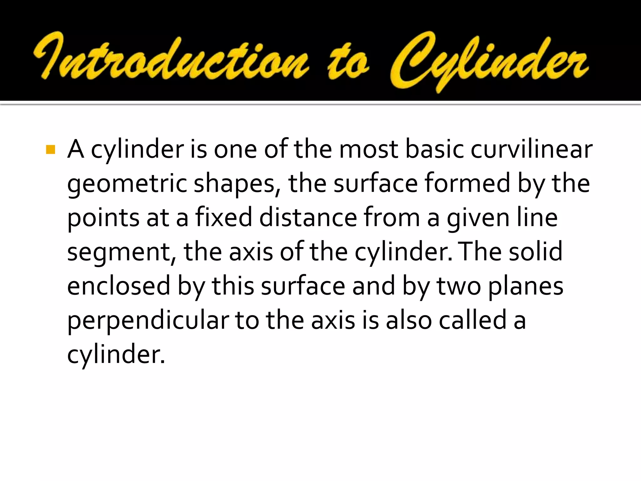 

A cylinder is one of the most basic curvilinear
geometric shapes, the surface formed by the
points at a fixed distance from a given line
segment, the axis of the cylinder. The solid
enclosed by this surface and by two planes
perpendicular to the axis is also called a
cylinder.

 