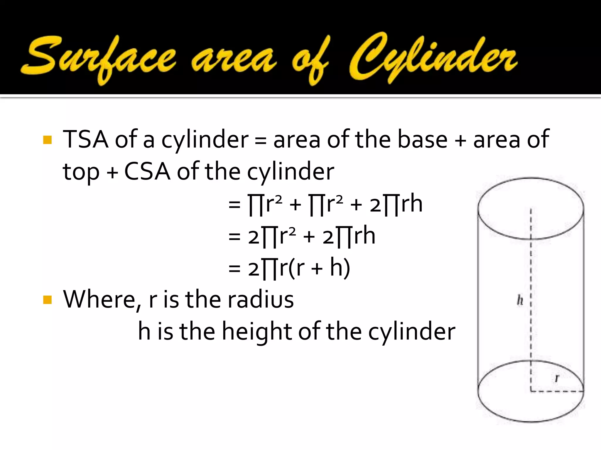



TSA of a cylinder = area of the base + area of
top + CSA of the cylinder
= ∏r2 + ∏r2 + 2∏rh
= 2∏r2 + 2∏rh
= 2∏r(r + h)
Where, r is the radius
h is the height of the cylinder

 