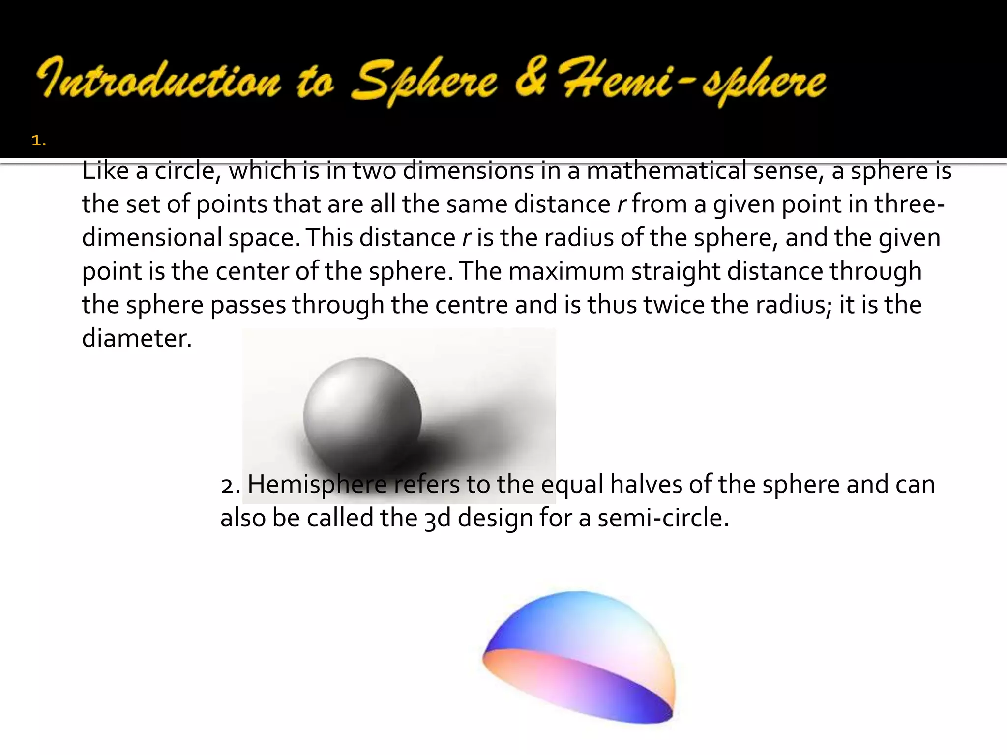 1.

A sphere is a perfectly round geometrical object in three-dimensional space.
Like a circle, which is in two dimensions in a mathematical sense, a sphere is
the set of points that are all the same distance r from a given point in threedimensional space. This distance r is the radius of the sphere, and the given
point is the center of the sphere. The maximum straight distance through
the sphere passes through the centre and is thus twice the radius; it is the
diameter.

2. Hemisphere refers to the equal halves of the sphere and can
also be called the 3d design for a semi-circle.

 