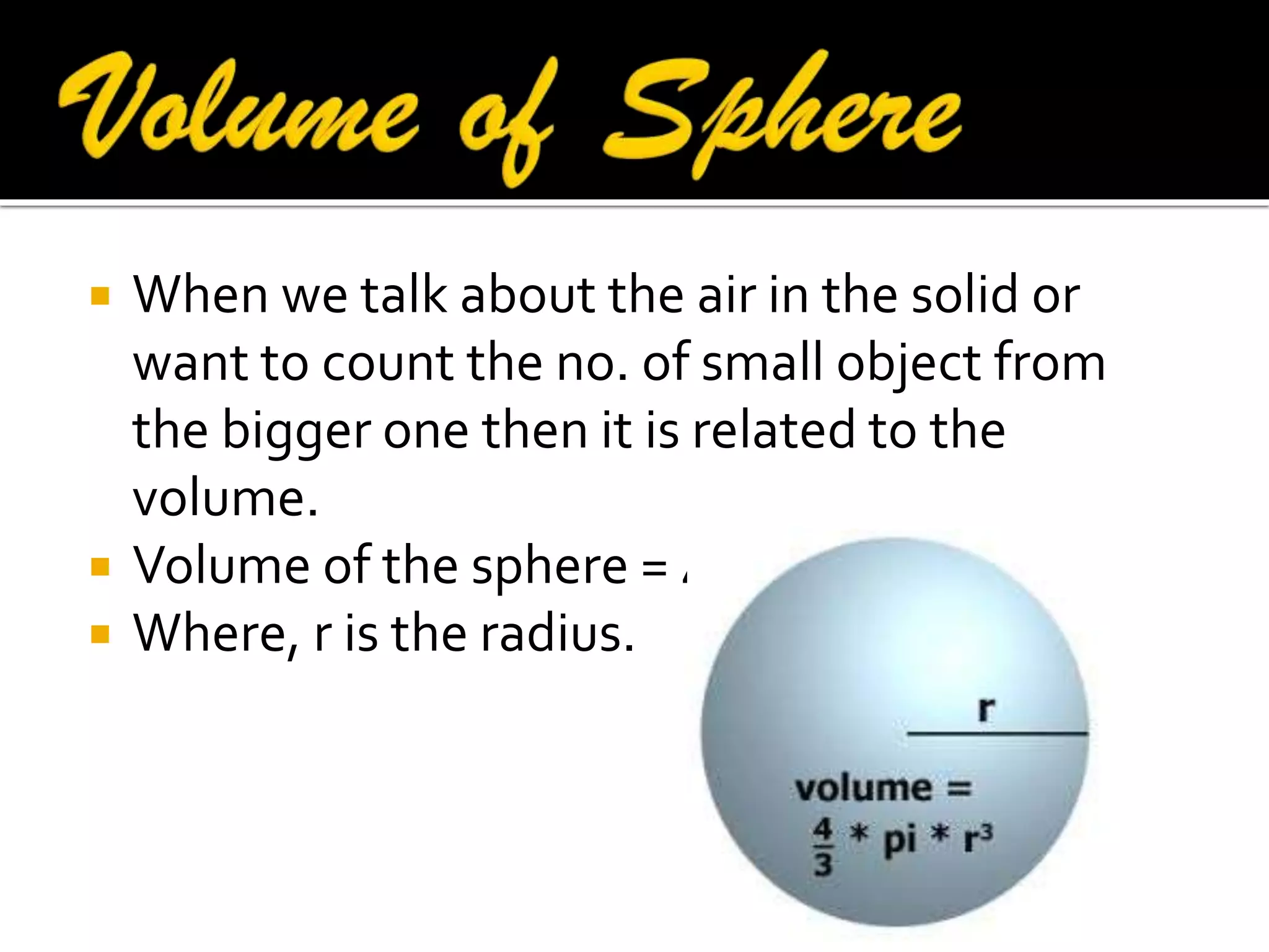 




When we talk about the air in the solid or
want to count the no. of small object from
the bigger one then it is related to the
volume.
Volume of the sphere = 4/3∏r3
Where, r is the radius.

 