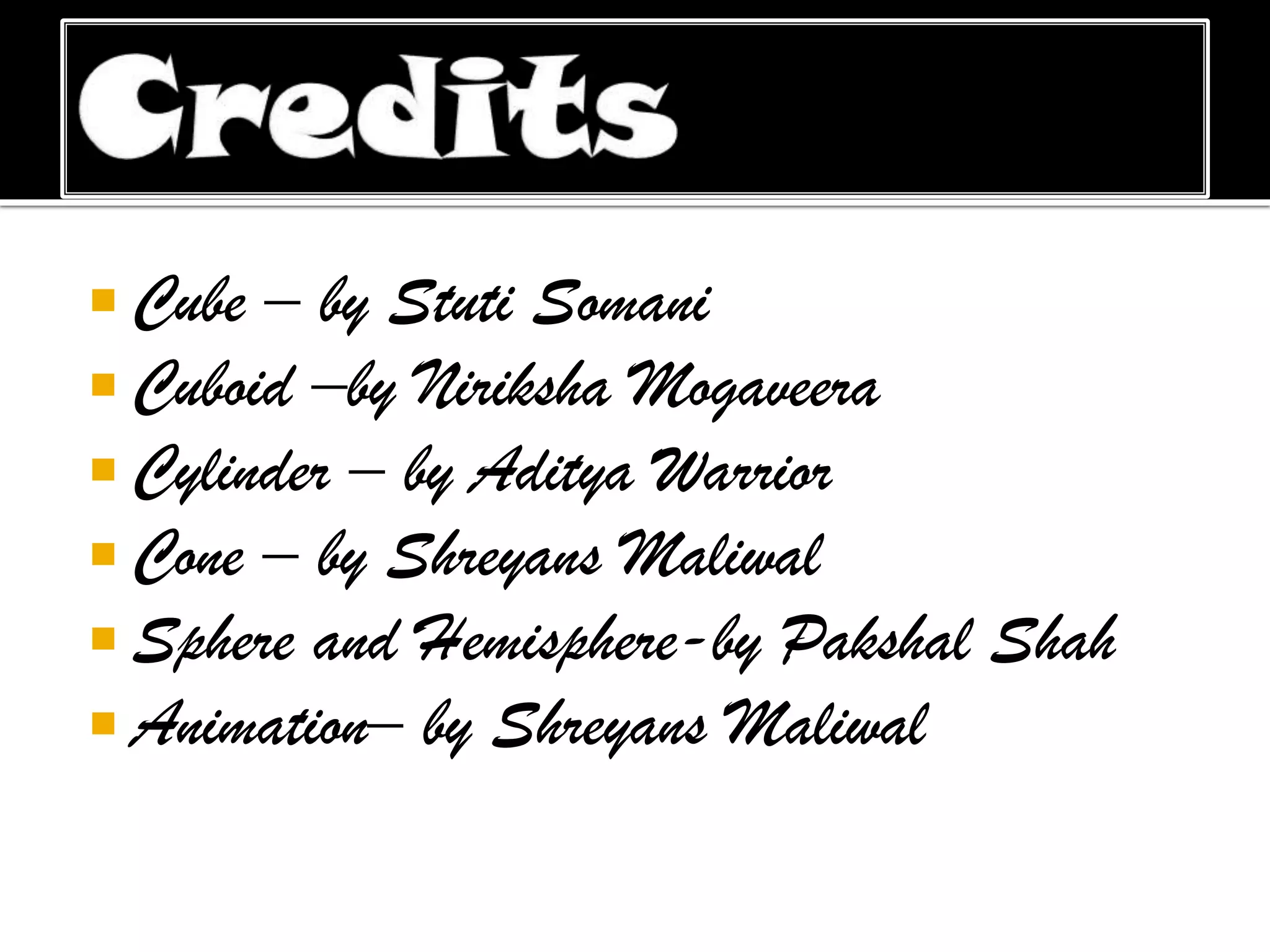  Cube – by Stuti Somani
 Cuboid –by Niriksha Mogaveera
 Cylinder – by Aditya Warrior
 Cone – by Shreyans Maliwal
 Sphere and Hemisphere-by Pakshal
 Animation– by Shreyans Maliwal

Shah

 