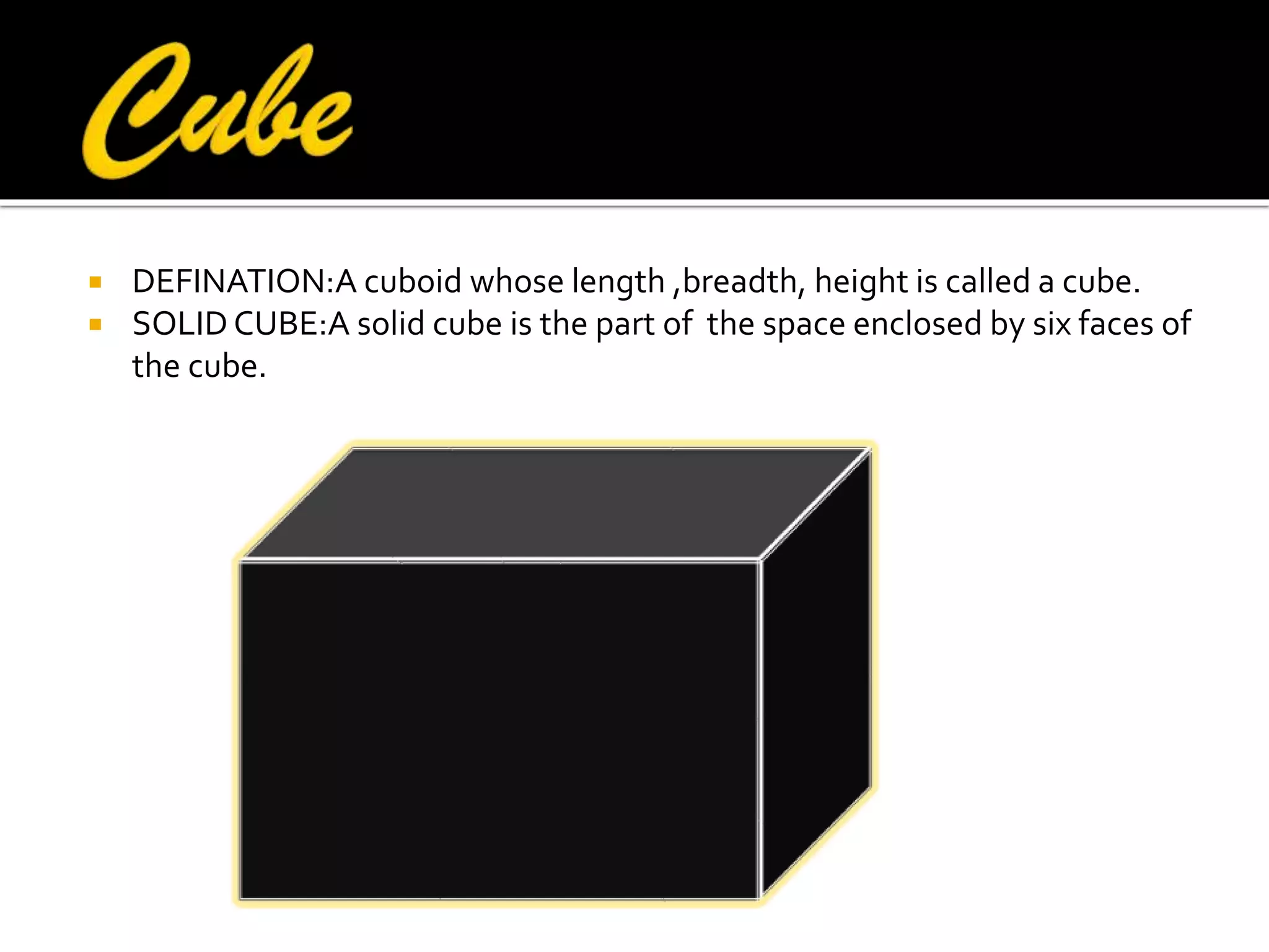 


DEFINATION:A cuboid whose length ,breadth, height is called a cube.
SOLID CUBE:A solid cube is the part of the space enclosed by six faces of
the cube.

 