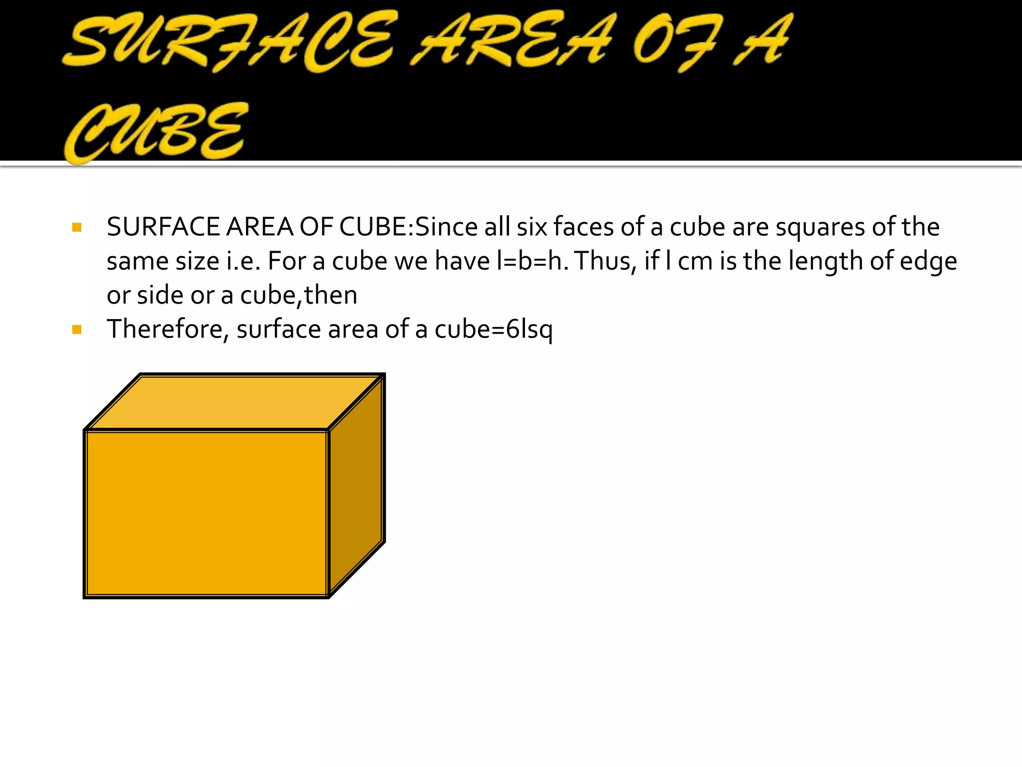 



SURFACE AREA OF CUBE:Since all six faces of a cube are squares of the
same size i.e. For a cube we have l=b=h. Thus, if l cm is the length of edge
or side or a cube,then
Therefore, surface area of a cube=6lsq

 