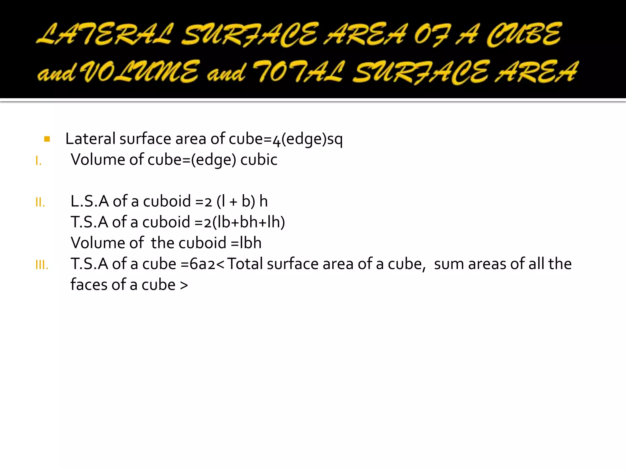 
I.
II.

III.

Lateral surface area of cube=4(edge)sq
Volume of cube=(edge) cubic
L.S.A of a cuboid =2 (l + b) h
T.S.A of a cuboid =2(lb+bh+lh)
Volume of the cuboid =lbh
T.S.A of a cube =6a2< Total surface area of a cube, sum areas of all the
faces of a cube >

 