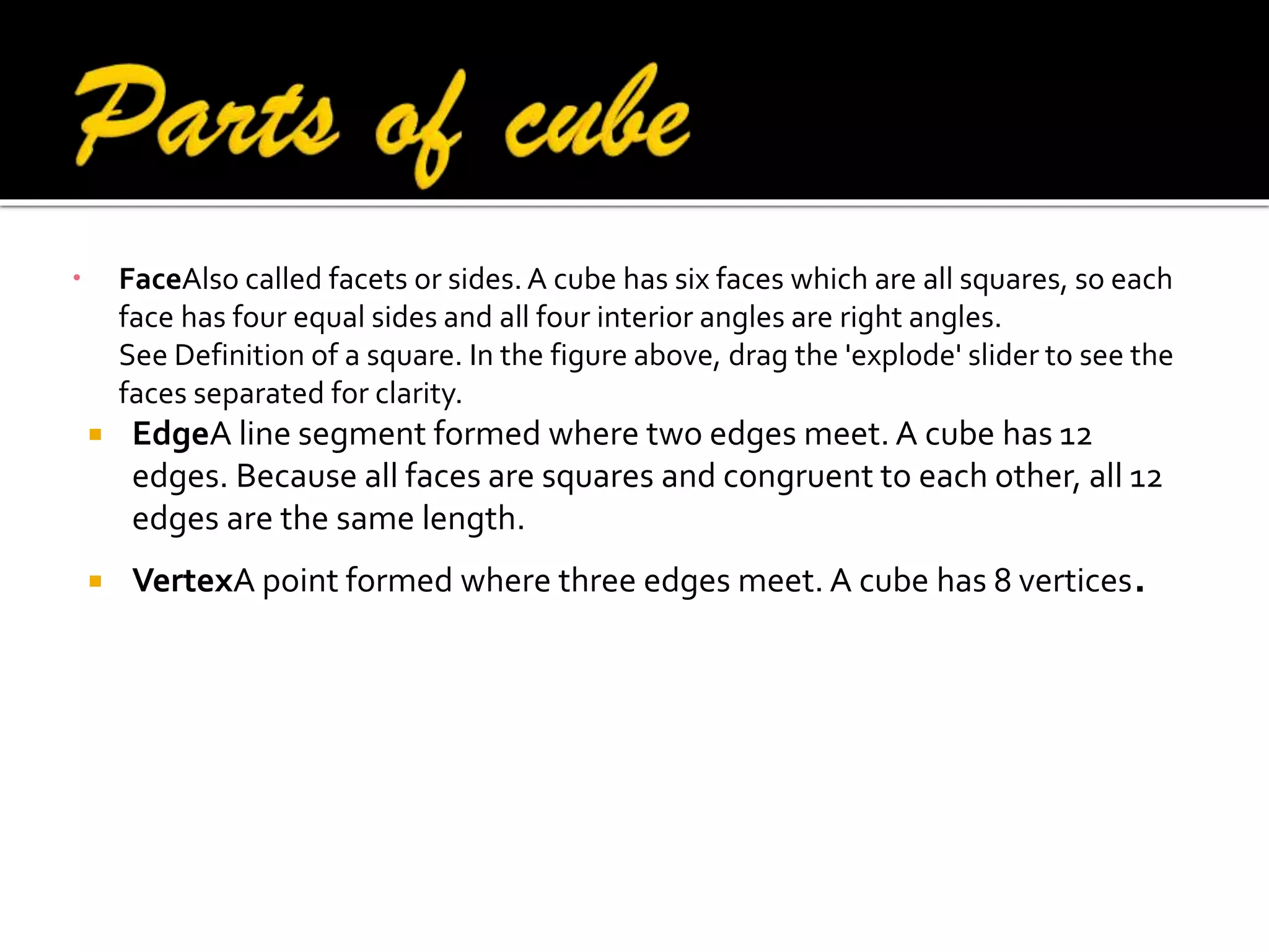 

FaceAlso called facets or sides. A cube has six faces which are all squares, so each
face has four equal sides and all four interior angles are right angles.
See Definition of a square. In the figure above, drag the 'explode' slider to see the
faces separated for clarity.




EdgeA line segment formed where two edges meet. A cube has 12
edges. Because all faces are squares and congruent to each other, all 12
edges are the same length.
VertexA point formed where three edges meet. A cube has 8 vertices.

 