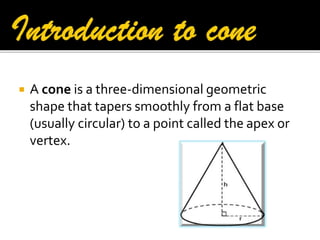 

A cone is a three-dimensional geometric
shape that tapers smoothly from a flat base
(usually circular) to a point called the apex or
vertex.

 