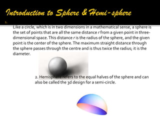 1.

A sphere is a perfectly round geometrical object in three-dimensional space.
Like a circle, which is in two dimensions in a mathematical sense, a sphere is
the set of points that are all the same distance r from a given point in threedimensional space. This distance r is the radius of the sphere, and the given
point is the center of the sphere. The maximum straight distance through
the sphere passes through the centre and is thus twice the radius; it is the
diameter.

2. Hemisphere refers to the equal halves of the sphere and can
also be called the 3d design for a semi-circle.

 