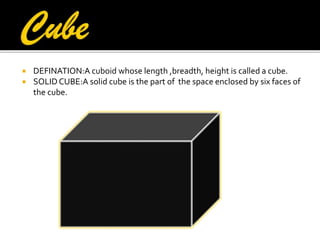 


DEFINATION:A cuboid whose length ,breadth, height is called a cube.
SOLID CUBE:A solid cube is the part of the space enclosed by six faces of
the cube.

 