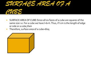 



SURFACE AREA OF CUBE:Since all six faces of a cube are squares of the
same size i.e. For a cube we have l=b=h. Thus, if l cm is the length of edge
or side or a cube,then
Therefore, surface area of a cube=6lsq

 