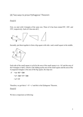 3
(d) Two ways to prove Pythagoras' Theorem
Proof #1
First, we start with 4 triangles of the same size. Three of it has been rotated 90°, 180°, and
270°, respectively. Each of it has area ab/2.
Secondly, put them together to form a big square with side c and a small square in the middle.
Each side of the small square is (a-b).So the area of the small square is (a - b)² and the area of
the 4 triangles is 4ab/2, which is 2ab.Adding up the area of the small square and the area of the
4 congruent triangles is the area of the big square, the steps are:
c² = (a - b)² + 2ab
= a² - 2ab + b² + 2ab
= a² + b²
Therefore, we get that a² + b² = c² and this is the Pythagoras' Theorem.
Proof #2
We have a trapezium as following:
 