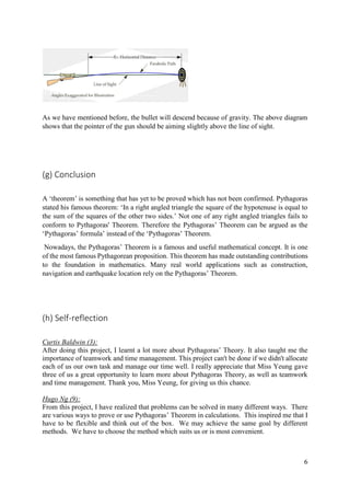 6
As we have mentioned before, the bullet will descend because of gravity. The above diagram
shows that the pointer of the gun should be aiming slightly above the line of sight.
(g) Conclusion
A ‘theorem’ is something that has yet to be proved which has not been confirmed. Pythagoras
stated his famous theorem: ‘In a right angled triangle the square of the hypotenuse is equal to
the sum of the squares of the other two sides.’ Not one of any right angled triangles fails to
conform to Pythagoras' Theorem. Therefore the Pythagoras’ Theorem can be argued as the
‘Pythagoras’ formula’ instead of the ‘Pythagoras’ Theorem.
Nowadays, the Pythagoras’ Theorem is a famous and useful mathematical concept. It is one
of the most famous Pythagorean proposition. This theorem has made outstanding contributions
to the foundation in mathematics. Many real world applications such as construction,
navigation and earthquake location rely on the Pythagoras’ Theorem.
(h) Self-reflection
Curtis Baldwin (3):
After doing this project, I learnt a lot more about Pythagoras’ Theory. It also taught me the
importance of teamwork and time management. This project can't be done if we didn't allocate
each of us our own task and manage our time well. I really appreciate that Miss Yeung gave
three of us a great opportunity to learn more about Pythagoras Theory, as well as teamwork
and time management. Thank you, Miss Yeung, for giving us this chance.
Hugo Ng (9):
From this project, I have realized that problems can be solved in many different ways. There
are various ways to prove or use Pythagoras’ Theorem in calculations. This inspired me that I
have to be flexible and think out of the box. We may achieve the same goal by different
methods. We have to choose the method which suits us or is most convenient.
 