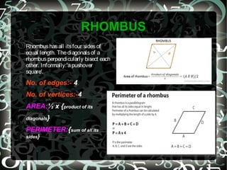 RHOMBUS
Rhombushasall itsfour sidesof
equal length. Thediagonalsof a
rhombusperpendicularly bisect each
other. Informally:'apushover
square'.
No. of edges:- 4
No. of vertices:-4
AREA:½ x {product of its
diagonals}
PERIMETER:{sum of all its
sides}
 