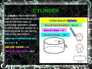 CYLINDER
A cylinder, hastraditionally
been athree-dimensional solid,
oneof themost basic of
curvilinear geometric shapes.
It istheidealized version of a
solid physical tin can having
lidson top and bottom.
AREAOFCURVEDSURFACE:
2× π × r× h
AREAOFABASE: : πr²
AREAOFTWO BASES: 2πr²
 