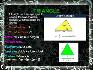 TRIANGLEA triangleisasimplepolygon. It
isoneof thebasic shapesin
geometry with threeedgesand
vertices.
No. of edges:- 3
No. of vertices:-3
AREA:{½ x base x height}
PERIMETER:
Equilateral:{3 x side}
Isosceles:{side + side+ side}
Scalene:When s is
perimeter:{s(s-a)(s-b)(s-c)}
 