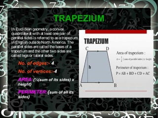 TRAPEZIUM
In Euclidean geometry, aconvex
quadrilateral with at least onepair of
parallel sidesisreferred to asatrapezium
in English outsideNorth America. The
parallel sidesarecalled thebasesof a
trapezium and theother two sidesare
called legsor lateral sides.
No. of edges:- 4
No. of vertices:-4
AREA:{½(sum of its sides) x
height}
PERIMETER:{sum of all its
sides}
 