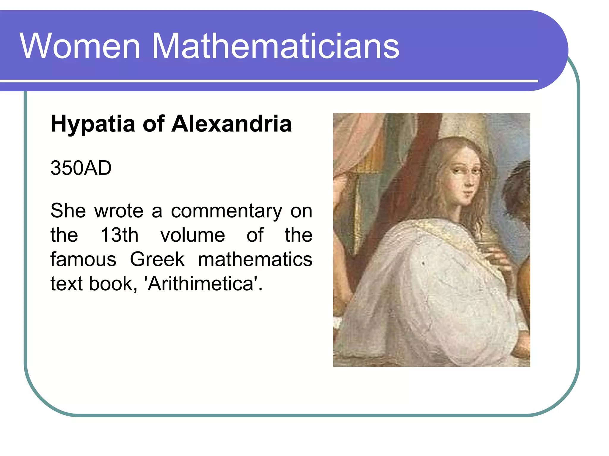 Women Mathematicians Hypatia of Alexandria   350AD She wrote a commentary on the 13th volume of the famous Greek mathematics text book, 'Arithimetica'.  