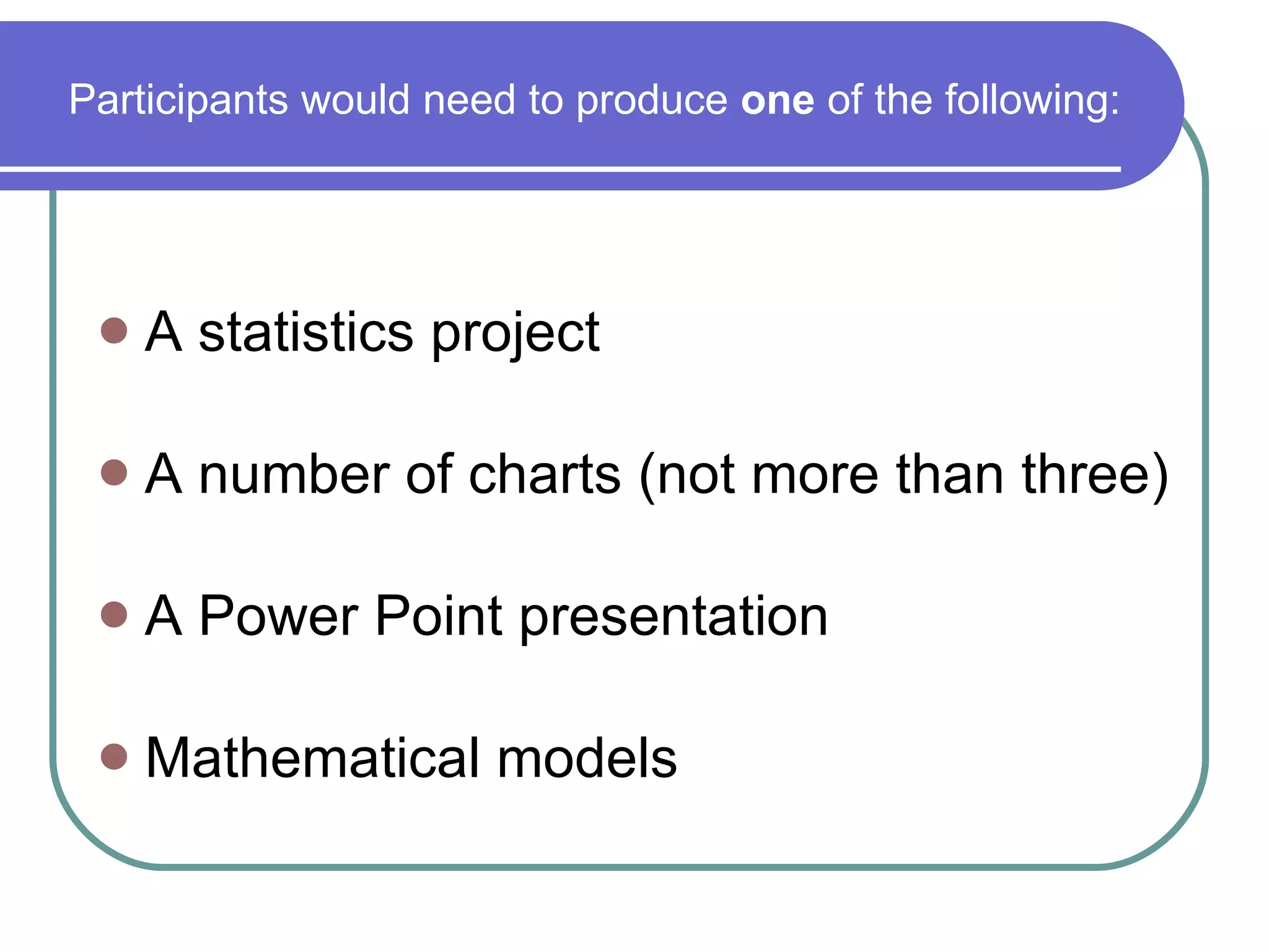 A statistics project A number of charts (not more than three) A Power Point presentation Mathematical models Participants would need to produce  one  of the following: 