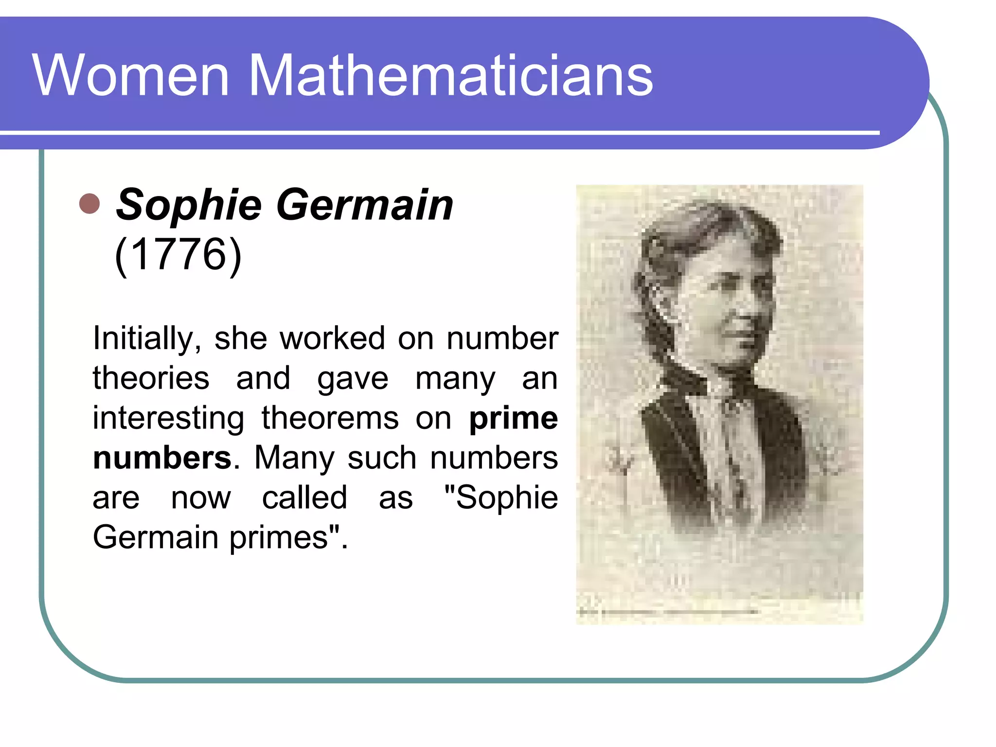 Women Mathematicians Sophie Germain (1776) Initially, she worked on number theories and gave many an interesting theorems on  prime numbers . Many such numbers are now called as &quot;Sophie Germain primes&quot;.   