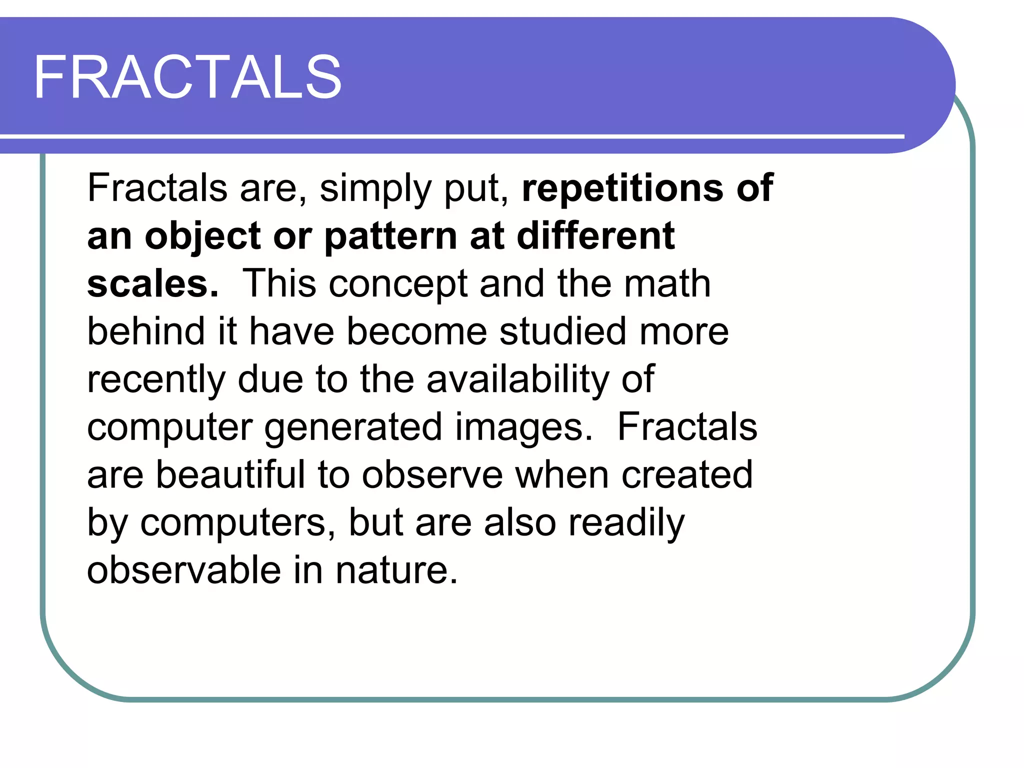 FRACTALS Fractals are, simply put,  repetitions of an object or pattern at different scales.   This concept and the math behind it have become studied more recently due to the availability of computer generated images.  Fractals are beautiful to observe when created by computers, but are also readily observable in nature.   