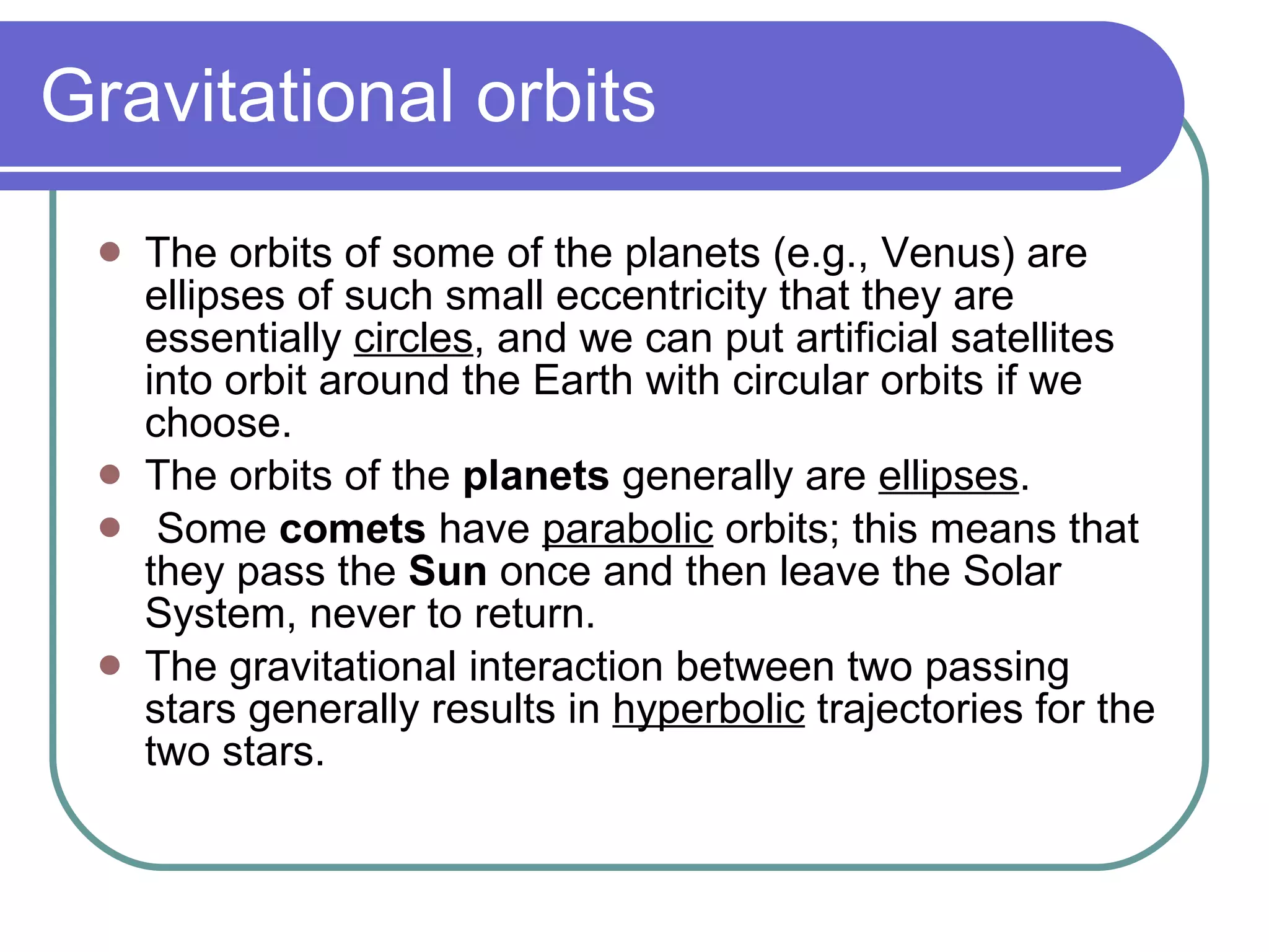 Gravitational orbits The orbits of some of the planets (e.g., Venus) are ellipses of such small eccentricity that they are essentially  circles , and we can put artificial satellites into orbit around the Earth with circular orbits if we choose.   The orbits of the  planets  generally are  ellipses . Some  comets  have  parabolic  orbits; this means that they pass the  Sun  once and then leave the Solar System, never to return. The gravitational interaction between two passing stars generally results in  hyperbolic  trajectories for the two stars.  