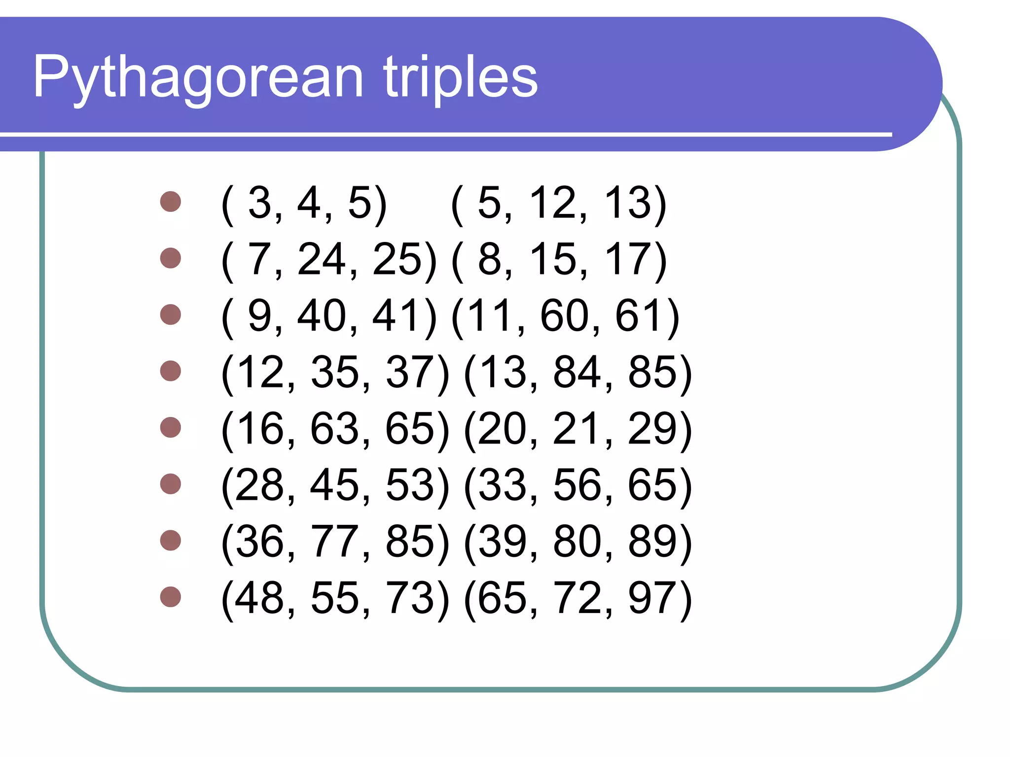 Pythagorean triples ( 3, 4, 5)  ( 5, 12, 13) ( 7, 24, 25) ( 8, 15, 17)  ( 9, 40, 41) (11, 60, 61)  (12, 35, 37) (13, 84, 85)  (16, 63, 65) (20, 21, 29)  (28, 45, 53) (33, 56, 65)  (36, 77, 85) (39, 80, 89)  (48, 55, 73) (65, 72, 97) 