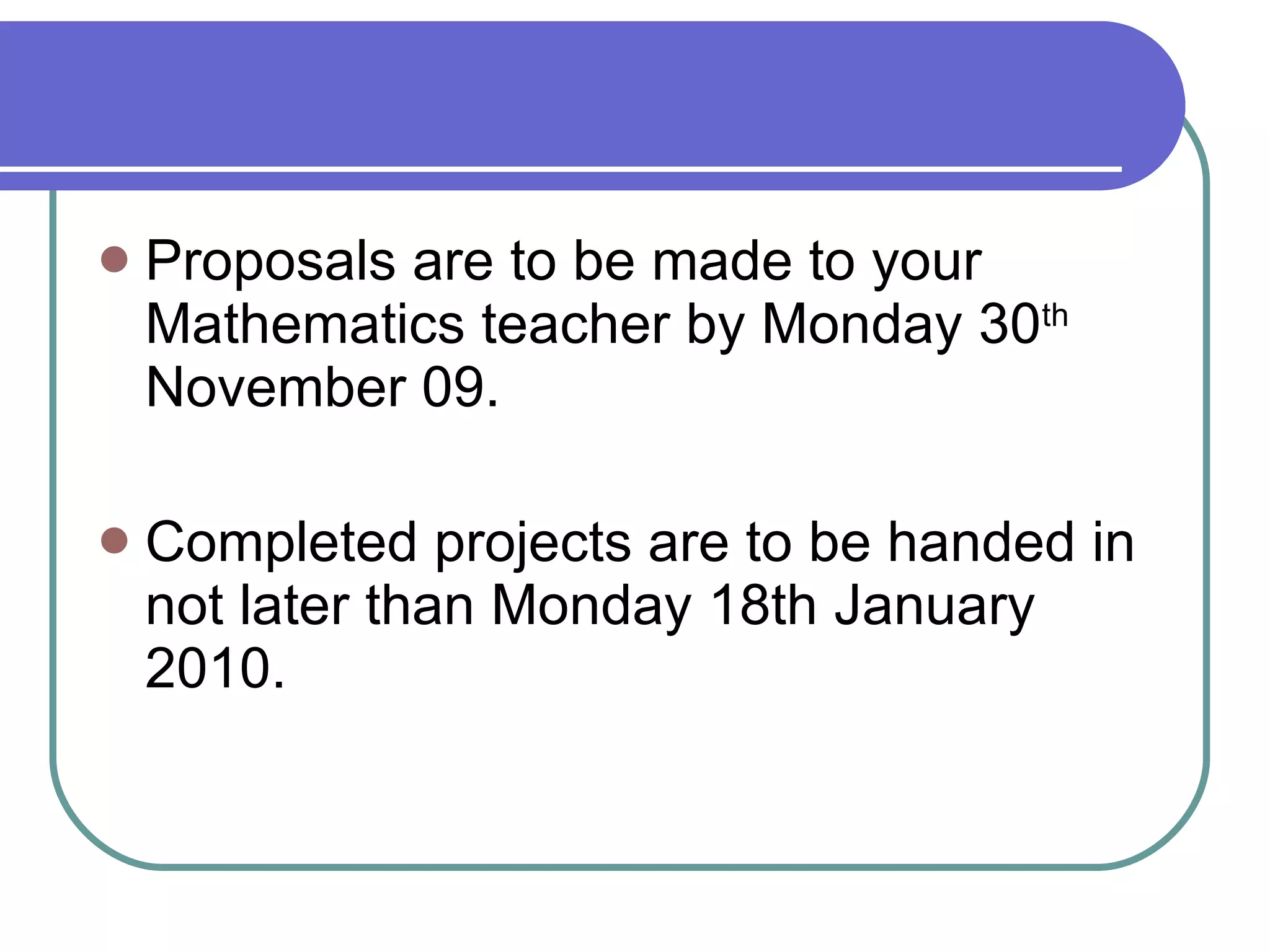 Proposals are to be made to your Mathematics teacher by Monday 30 th  November 09. Completed projects are to be handed in not later than Monday 18th January 2010. 