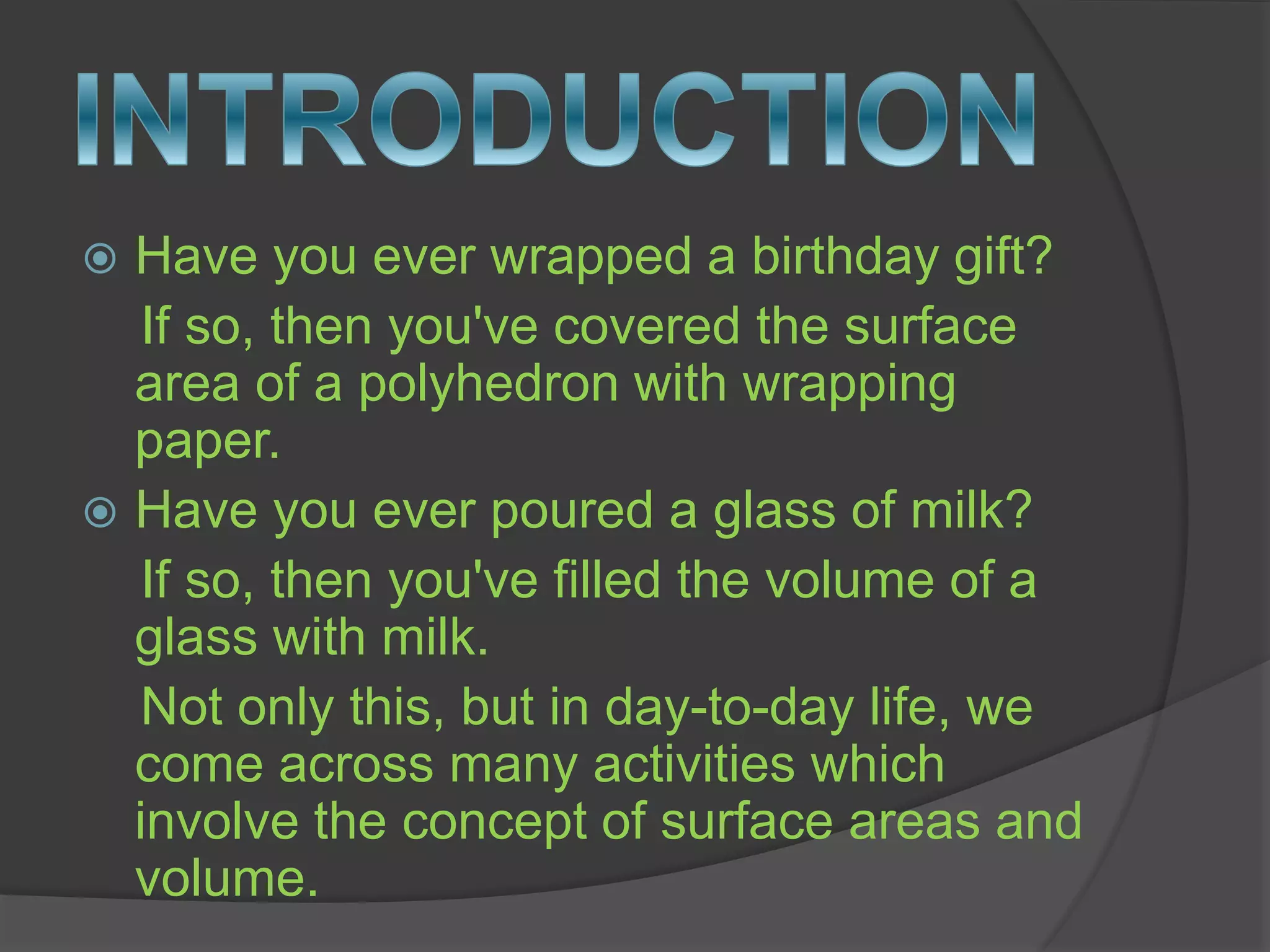  Have you ever wrapped a birthday gift?
If so, then you've covered the surface
area of a polyhedron with wrapping
paper.
 Have you ever poured a glass of milk?
If so, then you've filled the volume of a
glass with milk.
Not only this, but in day-to-day life, we
come across many activities which
involve the concept of surface areas and
volume.
 