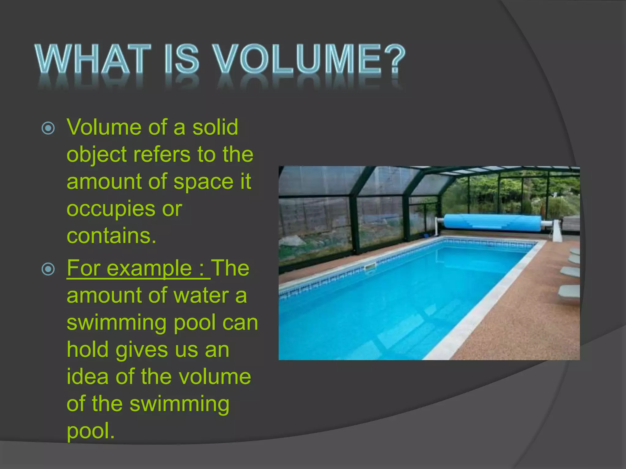  Volume of a solid
object refers to the
amount of space it
occupies or
contains.
 For example : The
amount of water a
swimming pool can
hold gives us an
idea of the volume
of the swimming
pool.
 