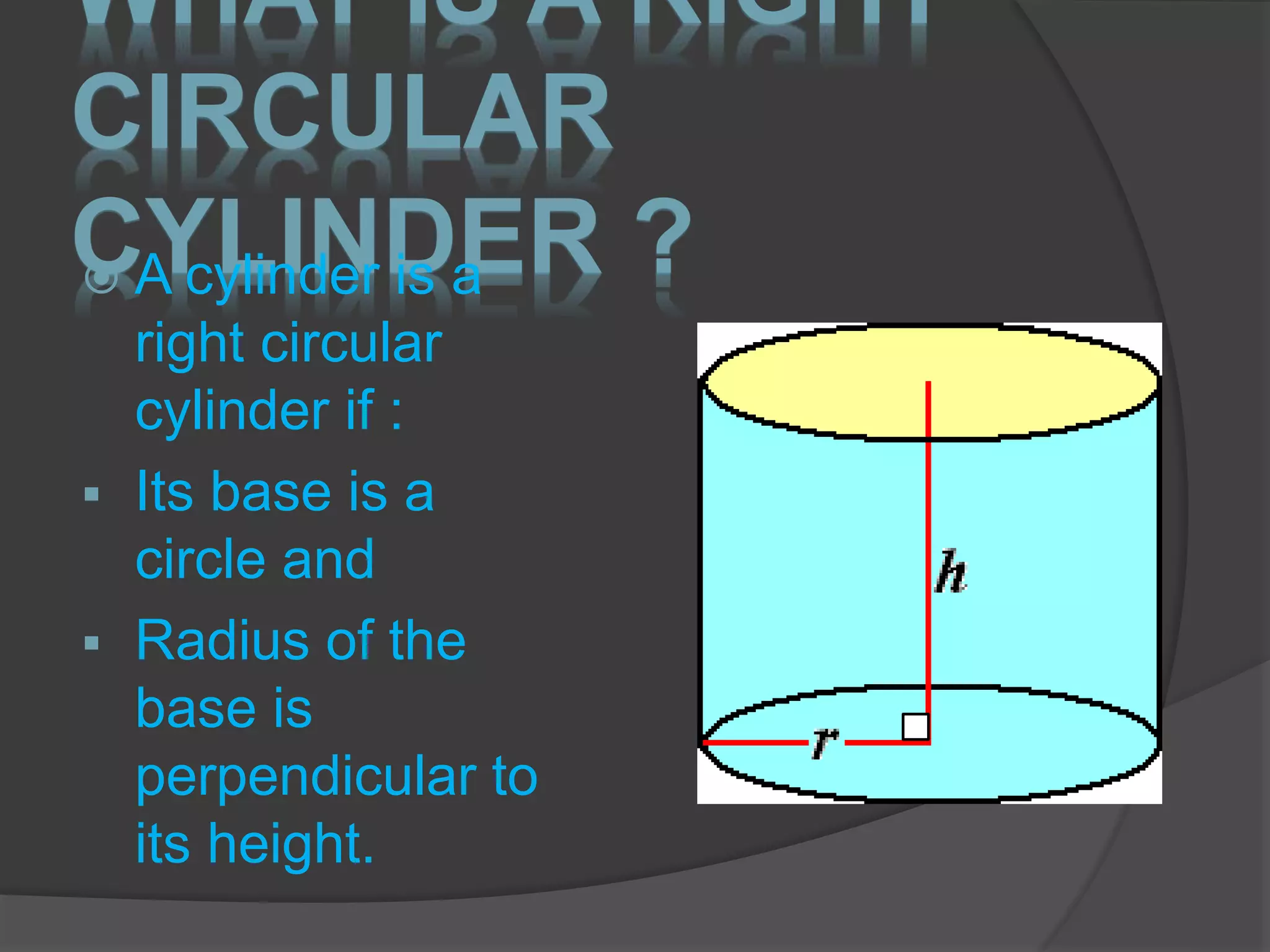 WHAT IS A RIGHT
CIRCULAR
CYLINDER ? A cylinder is a
right circular
cylinder if :
 Its base is a
circle and
 Radius of the
base is
perpendicular to
its height.
 