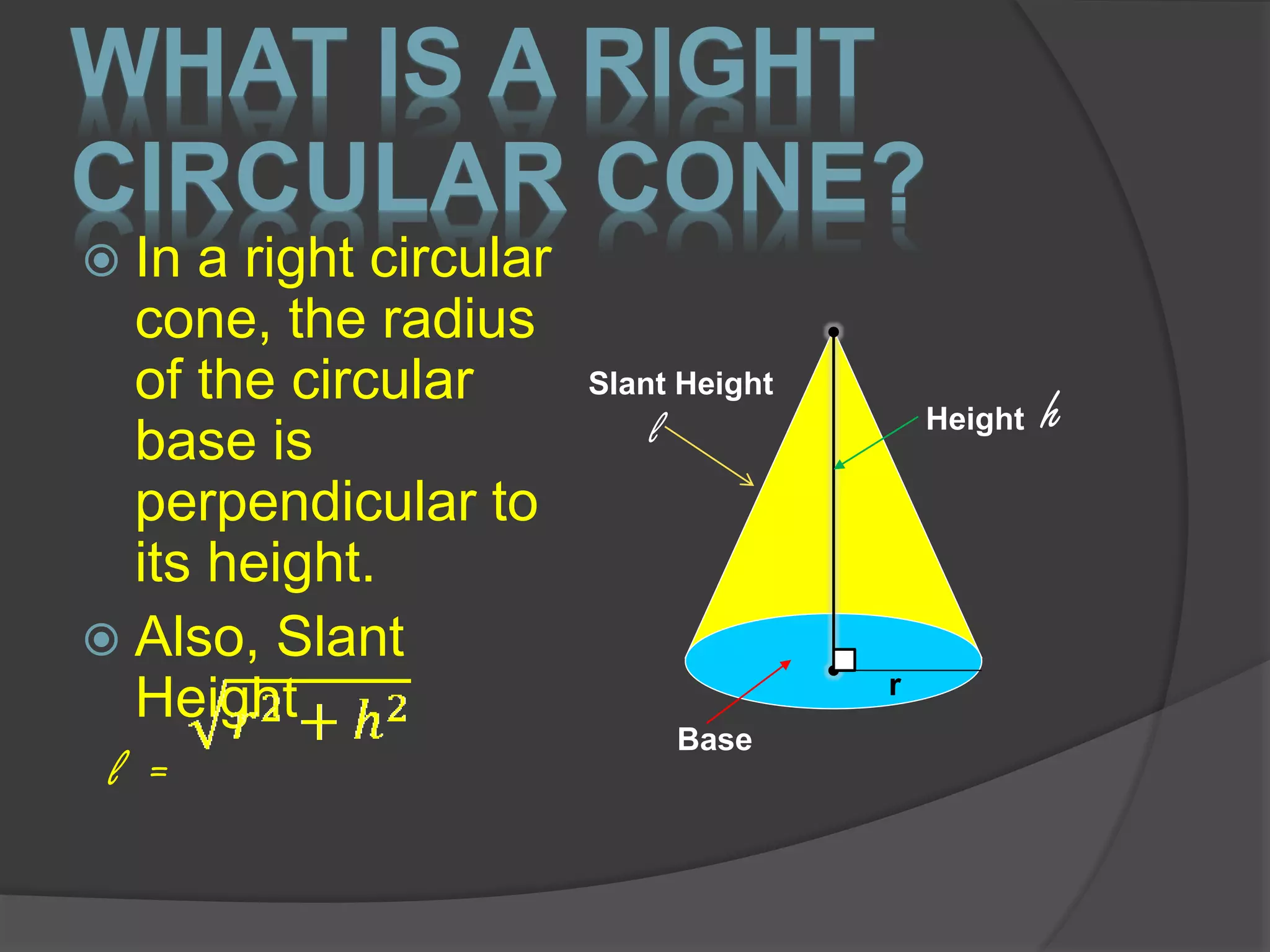 WHAT IS A RIGHT
CIRCULAR CONE?
 In a right circular
cone, the radius
of the circular
base is
perpendicular to
its height.
 Also, Slant
Height
l =
Height h
Base
r
Slant Height
l
 