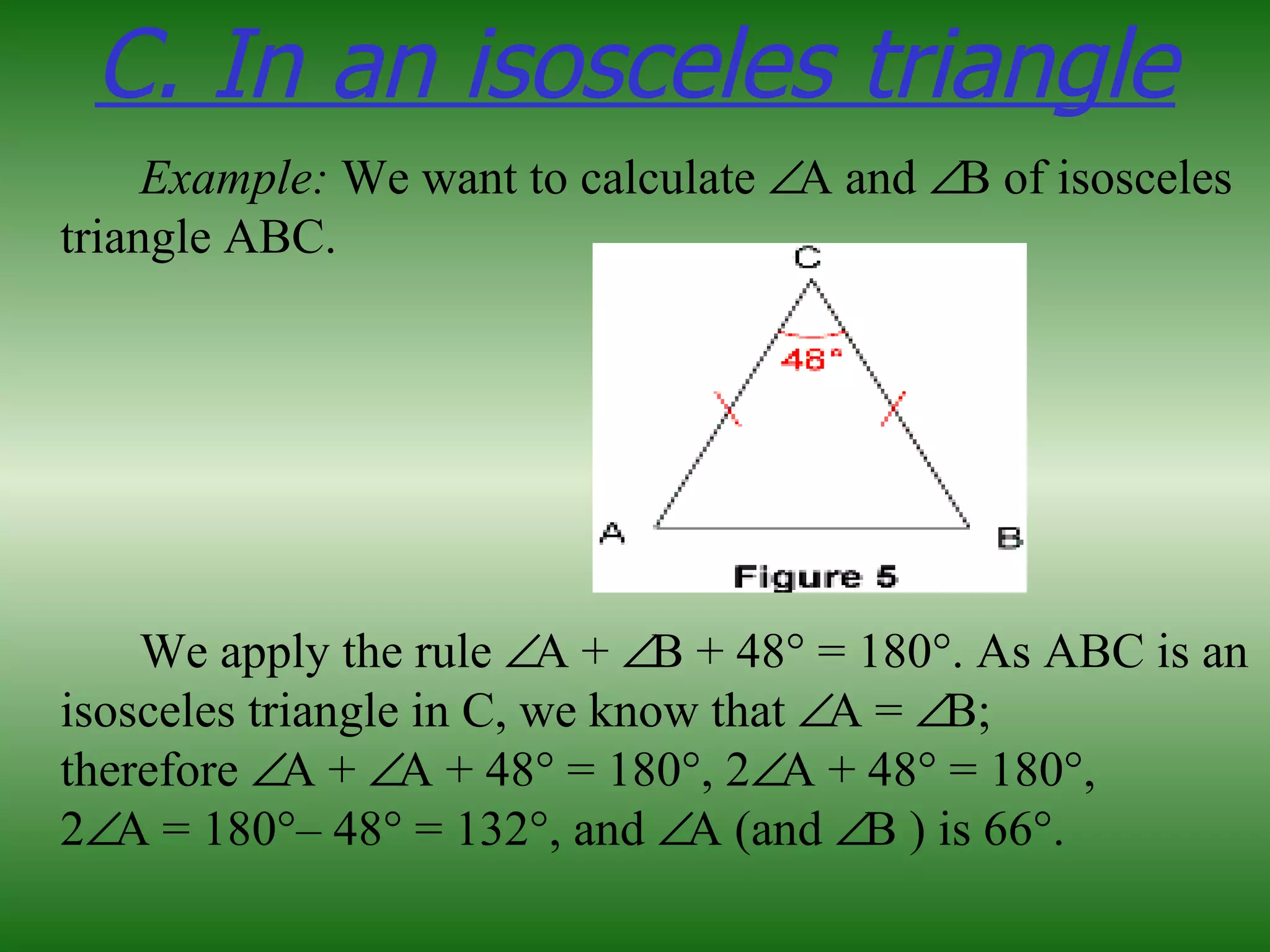 C. In an isosceles triangle
     Example: We want to calculate ∠A and ∠B of isosceles
triangle ABC.




    We apply the rule ∠A + ∠B + 48° = 180°. As ABC is an
isosceles triangle in C, we know that ∠A = ∠B;
therefore ∠A + ∠A + 48° = 180°, 2∠A + 48° = 180°,
2∠A = 180°– 48° = 132°, and ∠A (and ∠B ) is 66°.
 